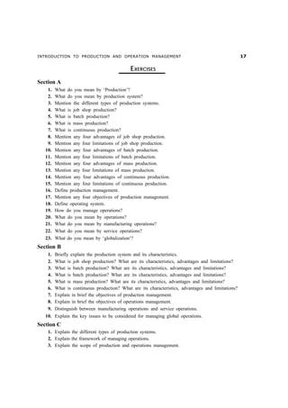 INTRODUCTION TO PRODUCTION AND OPERATION MANAGEMENT                                                 %

                                             EXERCISES
Section A
    1.   What do you mean by ‘Production’?
    2.   What do you mean by production system?
    3.   Mention the different types of production systems.
    4.   What is job shop production?
    5.   What is batch production?
    6.   What is mass production?
    7.   What is continuous production?
    8.   Mention any four advantages of job shop production.
    9.   Mention any four limitations of job shop production.
   10.   Mention any four advantages of batch production.
   11.   Mention any four limitations of batch production.
   12.   Mention any four advantages of mass production.
   13.   Mention any four limitations of mass production.
   14.   Mention any four advantages of continuous production.
   15.   Mention any four limitations of continuous production.
   16.   Define production management.
   17.   Mention any four objectives of production management.
   18.   Define operating system.
   19.   How do you manage operations?
   20.   What do you mean by operations?
   21.   What do you mean by manufacturing operations?
   22.   What do you mean by service operations?
   23.   What do you mean by ‘globalization’?
Section B
    1.   Briefly explain the production system and its characteristics.
    2.   What is job shop production? What are its characteristics, advantages and limitations?
    3.   What is batch production? What are its characteristics, advantages and limitations?
    4.   What is batch production? What are its characteristics, advantages and limitations?
    5.   What is mass production? What are its characteristics, advantages and limitations?
    6.   What is continuous production? What are its characteristics, advantages and limitations?
    7.   Explain in brief the objectives of production management.
    8.   Explain in brief the objectives of operations management.
    9.   Distinguish between manufacturing operations and service operations.
   10. Explain the key issues to be considered for managing global operations.
Section C
    1. Explain the different types of production systems.
    2. Explain the framework of managing operations.
    3. Explain the scope of production and operations management.
 