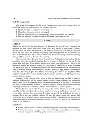 PRODUCTION AND OPERATIONS MANAGEMENT


Skill Development
    Visit a fast food restaurant like Pizza hut, Pizza corner to understand the concept of this
chapter by getting the information for the following questions.
    1. Identify the type of production system followed.
    2. Check how production system is managed.
    3. Find out utilisation of the resources namely manpower, capacity and material.
    4. How the customer services is rendered [feedback system exist or not]

                                             CASELET
SHEENA
Sheena had worked for the same Fortune 500 Company for most 15 years. Although the
company had gone through some tough times, things were starting to turn around. Customer
orders were up, and quality and productivity had improved dramatically from what they had been
only a few years earlier due company wide quality improvement program. So, it comes as a real
shock to Sheena and about 400 of her co-workers when they were suddenly terminated following
the new CEO’s decision to downsize the company.
      After recovering from the initial shock, Sheena tried to find employment elsewhere. Despite
her efforts, after eight months of searching she was no closer to finding a job than the day she
started. Her funds were being depleted and she was getting more discouraged. There was one
bright spot, though: She was able to bring in a little money by mowing lawns for her neighbors.
She got involved quite by chance when she heard one neighbor remark that now that his children
were on their own, nobody was around to cut the grass. Almost jokingly, Sheena asked him how
much he’d be willing to pay. Soon Sheena was mowing the lawns of five neighbors. Other
neighbors wanted her to work on their lawns, but she didn’t feel that she could spare any more
time from her job search.
      However, as the rejection letters began to pile up, Sheena knew she had to make an
important decision in her life. On a rainy Tuesday morning, she decided to go into business for
herself taking care of neighborhood lawns. She was relieved to give up the stress of job hunting,
and she was excited about the prospects of being her own boss. But she was also fearful of being
completely on her own. Nevertheless, Sheena was determined to make a go of it.
      At first, business was a little slow, but once people realized Sheena was available, many
asked her to take care of their lawns. Some people were simply glad to turn - the work over
to her; others switched from professional lawn care services. By the end of her first year in
business, Sheena knew she could earn a living this way. She also performed other services such
as fertilizing lawns, weeding gardens, and trimming shrubbery. Business became so good that
Sheena hired two part-time workers to assist her and, even then, she believed she could expand
further if she wanted to.
Questions
     1. In what ways are Sheena’s customers most likely to judge the quality of her lawn care services?
     2. Sheena is the operations manager of her business. Among her responsibilities are forecasting,
        inventory management, scheduling, quality assurance, and maintenance.
 