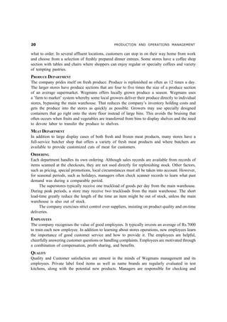 PRODUCTION AND OPERATIONS MANAGEMENT


what to order. In several affluent locations, customers can stop in on their way home from work
and choose from a selection of freshly prepared dinner entrees. Some stores have a coffee shop
section with tables and chairs where shoppers can enjoy regular or specialty coffees and variety
of tempting pastries.
PRODUCE DEPARTMENT
The company prides itself on fresh produce. Produce is replenished as often as 12 times a day.
The larger stores have produce sections that are four to five times the size of a produce section
of an average supermarket. Wegmans offers locally grown produce a season. Wegmans uses
a ’farm to market’ system whereby some local growers deliver their produce directly to individual
stores, bypassing the main warehouse. That reduces the company’s inventory holding costs and
gets the produce into the stores as quickly as possible. Growers may use specially designed
containers that go right onto the store floor instead of large bins. This avoids the bruising that
often occurs when fruits and vegetables are transferred from bins to display shelves and the need
to devote labor to transfer the produce to shelves.
MEAT DEPARTMENT
In addition to large display cases of both fresh and frozen meat products, many stores have a
full-service butcher shop that offers a variety of fresh meat products and where butchers are
available to provide customized cuts of meat for customers.
ORDERING
Each department handles its own ordering. Although sales records are available from records of
items scanned at the checkouts, they are not used directly for replenishing stock. Other factors,
such as pricing, special promotions, local circumstances must all be taken into account. However,
for seasonal periods, such as holidays, managers often check scanner records to learn what past
demand was during a comparable period.
     The superstores typically receive one truckload of goods per day from the main warehouse.
During peak periods, a store may receive two truckloads from the main warehouse. The short
lead-time greatly reduce the length of the time an item might be out of stock, unless the main
warehouse is also out of stock.
     The company exercises strict control over suppliers, insisting on product quality and on-time
deliveries.
EMPLOYEES
The company recognises the value of good employees. It typically invests an average of Rs.7000
to train each new employee. In addition to learning about stores operations, new employees learn
the importance of good customer service and how to provide it. The employees are helpful,
cheerfully answering customer questions or handling complaints. Employees are motivated through
a combination of compensation, profit sharing, and benefits.
QUALITY
Quality and Customer satisfaction are utmost in the minds of Wegmans management and its
employees. Private label food items as well as name brands are regularly evaluated in test
kitchens, along with the potential new products. Managers are responsible for checking and
 