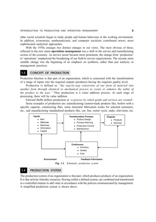 INTRODUCTION TO PRODUCTION AND OPERATION MANAGEMENT                                               !

other social scientists began to study people and human behaviour in the working environment.
In addition, economists, mathematicians, and computer socialists contributed newer, more
sophisticated analytical approaches.
     With the 1970s emerges two distinct changes in our views. The most obvious of these,
reflected in the new name operations management was a shift in the service and manufacturing
sectors of the economy. As service sector became more prominent, the change from ‘production’
to ‘operations’ emphasized the broadening of our field to service organizations. The second, more
suitable change was the beginning of an emphasis on synthesis, rather than just analysis, in
management practices.

 1.3    CONCEPT OF PRODUCTION
Production function is that part of an organization, which is concerned with the transformation
of a range of inputs into the required outputs (products) having the requisite quality level.
      Production is defined as “the step-by-step conversion of one form of material into
another form through chemical or mechanical process to create or enhance the utility of
the product to the user.” Thus production is a value addition process. At each stage of
processing, there will be value addition.
      Edwood Buffa defines production as ‘a process by which goods and services are created’.
      Some examples of production are: manufacturing custom-made products like, boilers with a
specific capacity, constructing flats, some structural fabrication works for selected customers,
etc., and manufacturing standardized products like, car, bus, motor cycle, radio, television, etc.




                               Fig. 1.1 Schematic production system

 1.4    PRODUCTION SYSTEM
The production system of an organization is that part, which produces products of an organization.
It is that activity whereby resources, flowing within a defined system, are combined and transformed
in a controlled manner to add value in accordance with the policies communicated by management.
A simplified production system is shown above.
 