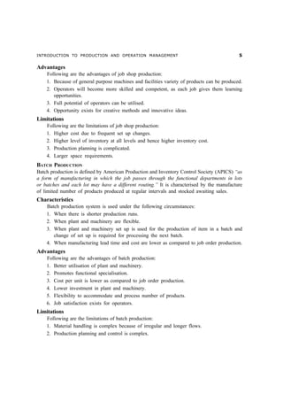 INTRODUCTION TO PRODUCTION AND OPERATION MANAGEMENT                                         #

Advantages
    Following are the advantages of job shop production:
    1. Because of general purpose machines and facilities variety of products can be produced.
    2. Operators will become more skilled and competent, as each job gives them learning
       opportunities.
    3. Full potential of operators can be utilised.
    4. Opportunity exists for creative methods and innovative ideas.
Limitations
    Following are the limitations of job shop production:
    1. Higher cost due to frequent set up changes.
    2. Higher level of inventory at all levels and hence higher inventory cost.
    3. Production planning is complicated.
    4. Larger space requirements.
BATCH PRODUCTION
Batch production is defined by American Production and Inventory Control Society (APICS) “as
a form of manufacturing in which the job passes through the functional departments in lots
or batches and each lot may have a different routing.” It is characterised by the manufacture
of limited number of products produced at regular intervals and stocked awaiting sales.
Characteristics
    Batch production system is used under the following circumstances:
    1. When there is shorter production runs.
    2. When plant and machinery are flexible.
    3. When plant and machinery set up is used for the production of item in a batch and
       change of set up is required for processing the next batch.
    4. When manufacturing lead time and cost are lower as compared to job order production.
Advantages
    Following are the advantages of batch production:
    1. Better utilisation of plant and machinery.
    2. Promotes functional specialisation.
    3. Cost per unit is lower as compared to job order production.
    4. Lower investment in plant and machinery.
    5. Flexibility to accommodate and process number of products.
    6. Job satisfaction exists for operators.
Limitations
    Following are the limitations of batch production:
    1. Material handling is complex because of irregular and longer flows.
    2. Production planning and control is complex.
 