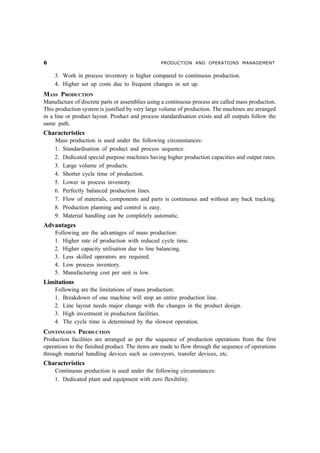 $                                                PRODUCTION AND OPERATIONS MANAGEMENT


    3. Work in process inventory is higher compared to continuous production.
    4. Higher set up costs due to frequent changes in set up.
MASS PRODUCTION
Manufacture of discrete parts or assemblies using a continuous process are called mass production.
This production system is justified by very large volume of production. The machines are arranged
in a line or product layout. Product and process standardisation exists and all outputs follow the
same path.
Characteristics
    Mass production is used under the following circumstances:
    1. Standardisation of product and process sequence.
    2. Dedicated special purpose machines having higher production capacities and output rates.
    3. Large volume of products.
    4. Shorter cycle time of production.
    5. Lower in process inventory.
    6. Perfectly balanced production lines.
    7. Flow of materials, components and parts is continuous and without any back tracking.
    8. Production planning and control is easy.
    9. Material handling can be completely automatic.
Advantages
    Following are the advantages of mass production:
    1. Higher rate of production with reduced cycle time.
    2. Higher capacity utilisation due to line balancing.
    3. Less skilled operators are required.
    4. Low process inventory.
    5. Manufacturing cost per unit is low.
Limitations
    Following are the limitations of mass production:
    1. Breakdown of one machine will stop an entire production line.
    2. Line layout needs major change with the changes in the product design.
    3. High investment in production facilities.
    4. The cycle time is determined by the slowest operation.
CONTINUOUS PRODUCTION
Production facilities are arranged as per the sequence of production operations from the first
operations to the finished product. The items are made to flow through the sequence of operations
through material handling devices such as conveyors, transfer devices, etc.
Characteristics
    Continuous production is used under the following circumstances:
    1. Dedicated plant and equipment with zero flexibility.
 