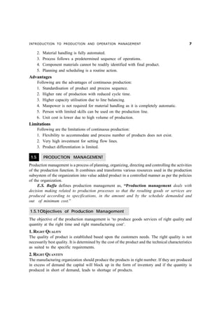 INTRODUCTION TO PRODUCTION AND OPERATION MANAGEMENT                                                  %

       2.   Material handling is fully automated.
       3.   Process follows a predetermined sequence of operations.
       4.   Component materials cannot be readily identified with final product.
       5.   Planning and scheduling is a routine action.
Advantages
       Following are the advantages of continuous production:
       1. Standardisation of product and process sequence.
       2. Higher rate of production with reduced cycle time.
       3. Higher capacity utilisation due to line balancing.
       4. Manpower is not required for material handling as it is completely automatic.
       5. Person with limited skills can be used on the production line.
       6. Unit cost is lower due to high volume of production.
Limitations
       Following are the limitations of continuous production:
       1. Flexibility to accommodate and process number of products does not exist.
       2. Very high investment for setting flow lines.
       3. Product differentiation is limited.

 1.5        PRODUCTION MANAGEMENT
Production management is a process of planning, organizing, directing and controlling the activities
of the production function. It combines and transforms various resources used in the production
subsystem of the organization into value added product in a controlled manner as per the policies
of the organization.
     E.S. Buffa defines production management as, “Production management deals with
decision making related to production processes so that the resulting goods or services are
produced according to specifications, in the amount and by the schedule demanded and
out of minimum cost.”

1.5.1Objectives of Production Management
The objective of the production management is ‘to produce goods services of right quality and
quantity at the right time and right manufacturing cost’.
1. RIGHT QUALITY
The quality of product is established based upon the customers needs. The right quality is not
necessarily best quality. It is determined by the cost of the product and the technical characteristics
as suited to the specific requirements.
2. RIGHT QUANTITY
The manufacturing organization should produce the products in right number. If they are produced
in excess of demand the capital will block up in the form of inventory and if the quantity is
produced in short of demand, leads to shortage of products.
 