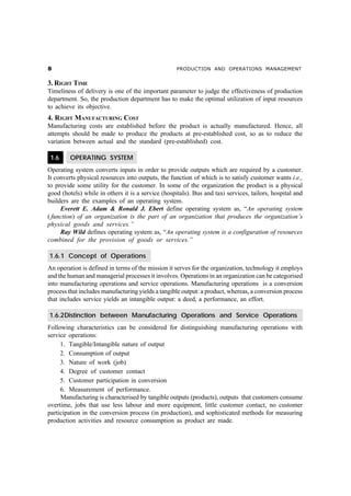 &                                                   PRODUCTION AND OPERATIONS MANAGEMENT


3. RIGHT TIME
Timeliness of delivery is one of the important parameter to judge the effectiveness of production
department. So, the production department has to make the optimal utilization of input resources
to achieve its objective.
4. RIGHT MANUFACTURING COST
Manufacturing costs are established before the product is actually manufactured. Hence, all
attempts should be made to produce the products at pre-established cost, so as to reduce the
variation between actual and the standard (pre-established) cost.

 1.6     OPERATING SYSTEM
Operating system converts inputs in order to provide outputs which are required by a customer.
It converts physical resources into outputs, the function of which is to satisfy customer wants i.e.,
to provide some utility for the customer. In some of the organization the product is a physical
good (hotels) while in others it is a service (hospitals). Bus and taxi services, tailors, hospital and
builders are the examples of an operating system.
     Everett E. Adam & Ronald J. Ebert define operating system as, “An operating system
( function) of an organization is the part of an organization that produces the organization’s
physical goods and services.”
     Ray Wild defines operating system as, “An operating system is a configuration of resources
combined for the provision of goods or services.”

1.6.1 Concept of Operations
An operation is defined in terms of the mission it serves for the organization, technology it employs
and the human and managerial processes it involves. Operations in an organization can be categorised
into manufacturing operations and service operations. Manufacturing operations is a conversion
process that includes manufacturing yields a tangible output: a product, whereas, a conversion process
that includes service yields an intangible output: a deed, a performance, an effort.

1.6.2Distinction between Manufacturing Operations and Service Operations
Following characteristics can be considered for distinguishing manufacturing operations with
service operations:
     1. Tangible/Intangible nature of output
     2. Consumption of output
     3. Nature of work (job)
     4. Degree of customer contact
     5. Customer participation in conversion
     6. Measurement of performance.
     Manufacturing is characterised by tangible outputs (products), outputs that customers consume
overtime, jobs that use less labour and more equipment, little customer contact, no customer
participation in the conversion process (in production), and sophisticated methods for measuring
production activities and resource consumption as product are made.
 