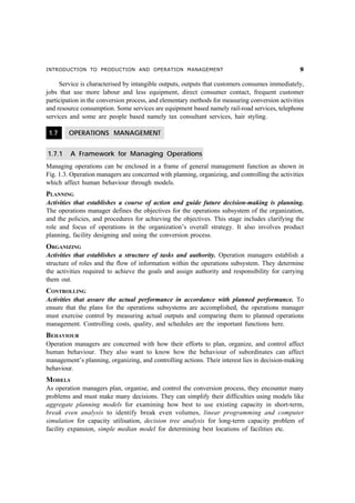INTRODUCTION TO PRODUCTION AND OPERATION MANAGEMENT                                               '

     Service is characterised by intangible outputs, outputs that customers consumes immediately,
jobs that use more labour and less equipment, direct consumer contact, frequent customer
participation in the conversion process, and elementary methods for measuring conversion activities
and resource consumption. Some services are equipment based namely rail-road services, telephone
services and some are people based namely tax consultant services, hair styling.

 1.7    OPERATIONS MANAGEMENT


1.7.1    A Framework for Managing Operations
Managing operations can be enclosed in a frame of general management function as shown in
Fig. 1.3. Operation managers are concerned with planning, organizing, and controlling the activities
which affect human behaviour through models.
PLANNING
Activities that establishes a course of action and guide future decision-making is planning.
The operations manager defines the objectives for the operations subsystem of the organization,
and the policies, and procedures for achieving the objectives. This stage includes clarifying the
role and focus of operations in the organization’s overall strategy. It also involves product
planning, facility designing and using the conversion process.
ORGANIZING
Activities that establishes a structure of tasks and authority. Operation managers establish a
structure of roles and the flow of information within the operations subsystem. They determine
the activities required to achieve the goals and assign authority and responsibility for carrying
them out.
CONTROLLING
Activities that assure the actual performance in accordance with planned performance. To
ensure that the plans for the operations subsystems are accomplished, the operations manager
must exercise control by measuring actual outputs and comparing them to planned operations
management. Controlling costs, quality, and schedules are the important functions here.
BEHAVIOUR
Operation managers are concerned with how their efforts to plan, organize, and control affect
human behaviour. They also want to know how the behaviour of subordinates can affect
management’s planning, organizing, and controlling actions. Their interest lies in decision-making
behaviour.
MODELS
As operation managers plan, organise, and control the conversion process, they encounter many
problems and must make many decisions. They can simplify their difficulties using models like
aggregate planning models for examining how best to use existing capacity in short-term,
break even analysis to identify break even volumes, linear programming and computer
simulation for capacity utilisation, decision tree analysis for long-term capacity problem of
facility expansion, simple median model for determining best locations of facilities etc.
 