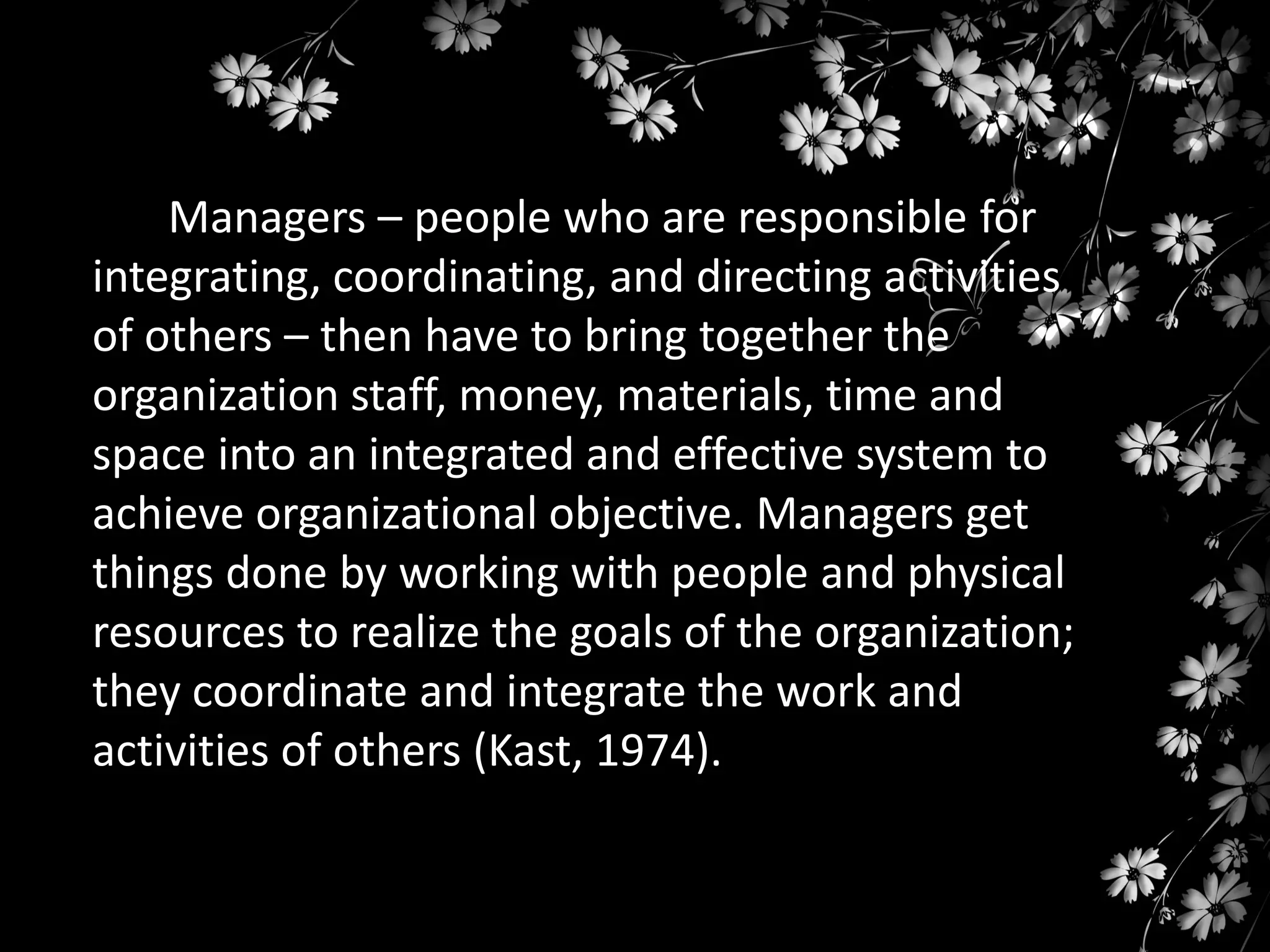 Managers – people who are responsible for
integrating, coordinating, and directing activities
of others – then have to bring together the
organization staff, money, materials, time and
space into an integrated and effective system to
achieve organizational objective. Managers get
things done by working with people and physical
resources to realize the goals of the organization;
they coordinate and integrate the work and
activities of others (Kast, 1974).

 