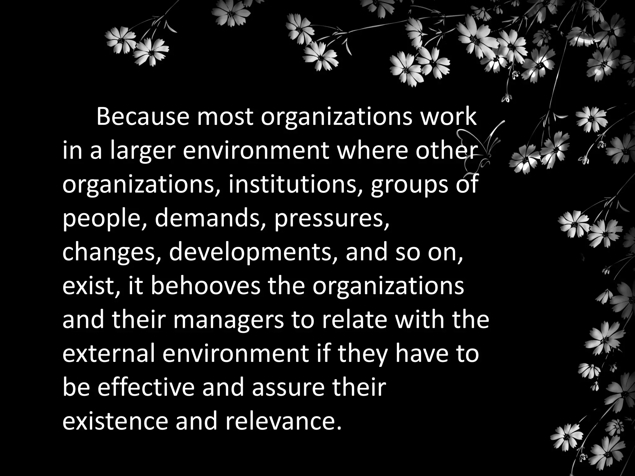 Because most organizations work
in a larger environment where other
organizations, institutions, groups of
people, demands, pressures,
changes, developments, and so on,
exist, it behooves the organizations
and their managers to relate with the
external environment if they have to
be effective and assure their
existence and relevance.

 