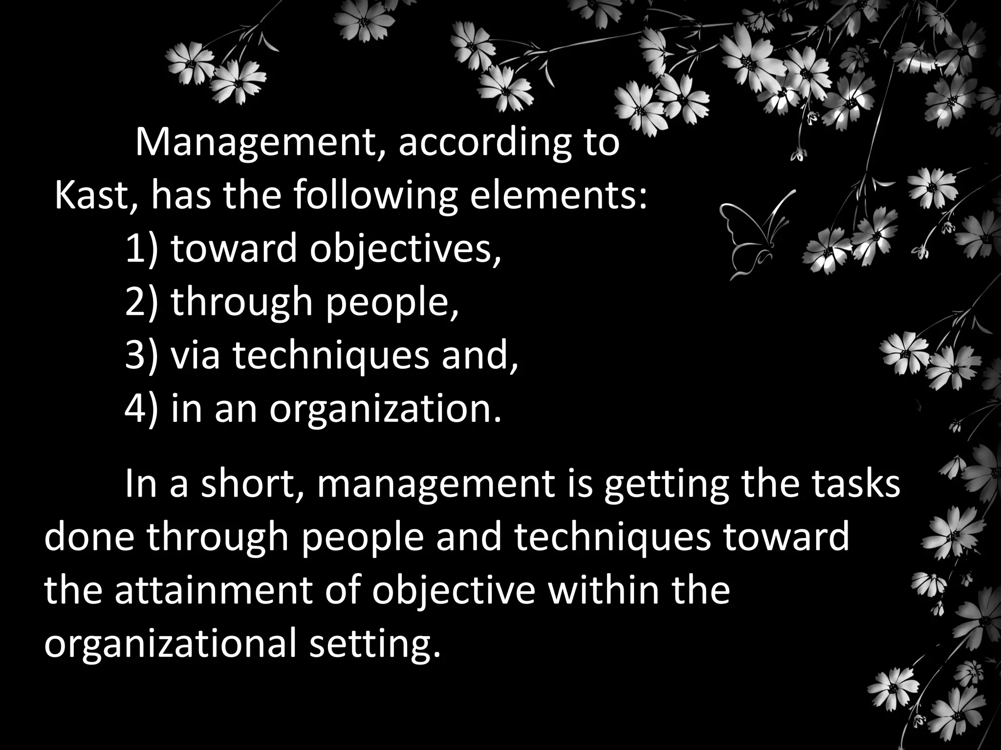 Management, according to
Kast, has the following elements:
1) toward objectives,
2) through people,
3) via techniques and,
4) in an organization.
In a short, management is getting the tasks
done through people and techniques toward
the attainment of objective within the
organizational setting.

 