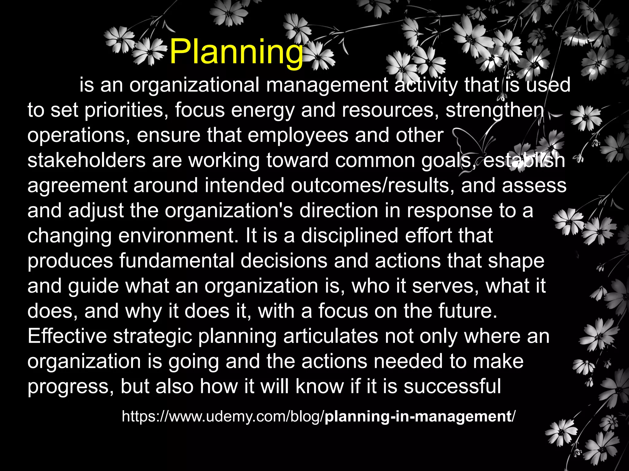 Planning
is an organizational management activity that is used
to set priorities, focus energy and resources, strengthen
operations, ensure that employees and other
stakeholders are working toward common goals, establish
agreement around intended outcomes/results, and assess
and adjust the organization's direction in response to a
changing environment. It is a disciplined effort that
produces fundamental decisions and actions that shape
and guide what an organization is, who it serves, what it
does, and why it does it, with a focus on the future.
Effective strategic planning articulates not only where an
organization is going and the actions needed to make
progress, but also how it will know if it is successful
https://www.udemy.com/blog/planning-in-management/

 