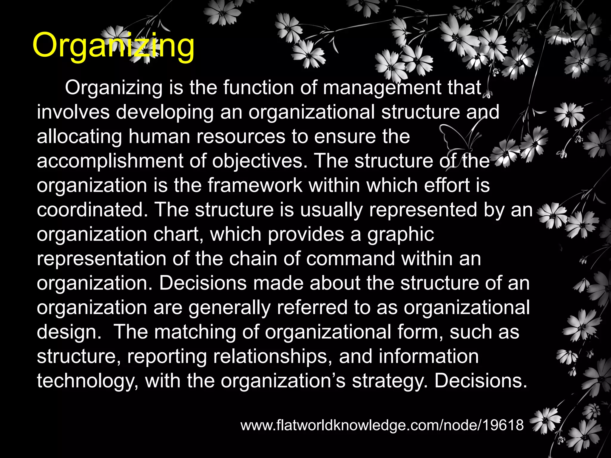 Organizing
Organizing is the function of management that
involves developing an organizational structure and
allocating human resources to ensure the
accomplishment of objectives. The structure of the
organization is the framework within which effort is
coordinated. The structure is usually represented by an
organization chart, which provides a graphic
representation of the chain of command within an
organization. Decisions made about the structure of an
organization are generally referred to as organizational
design. The matching of organizational form, such as
structure, reporting relationships, and information
technology, with the organization’s strategy. Decisions.
www.flatworldknowledge.com/node/19618

 