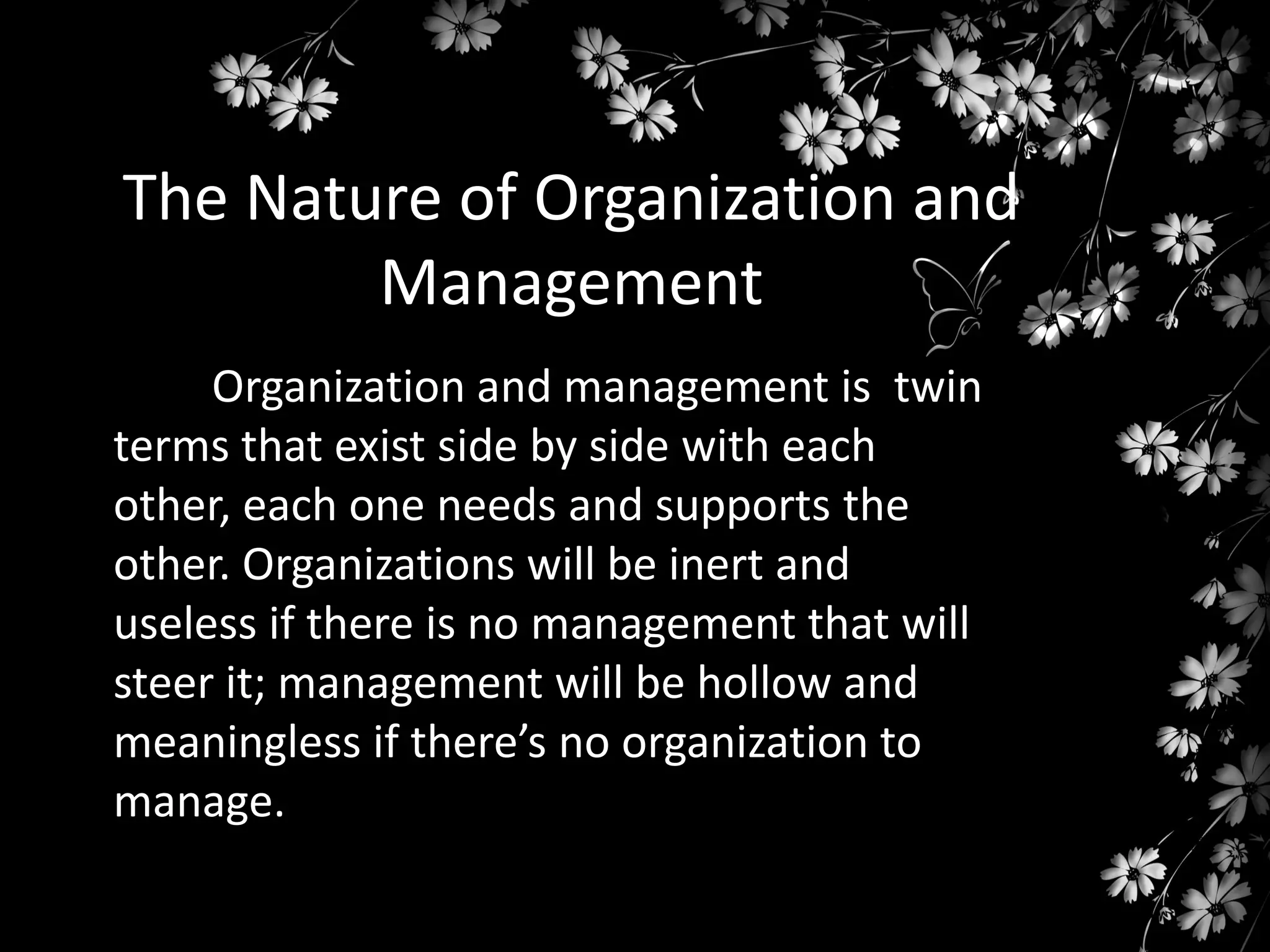 The Nature of Organization and
Management
Organization and management is twin
terms that exist side by side with each
other, each one needs and supports the
other. Organizations will be inert and
useless if there is no management that will
steer it; management will be hollow and
meaningless if there’s no organization to
manage.

 