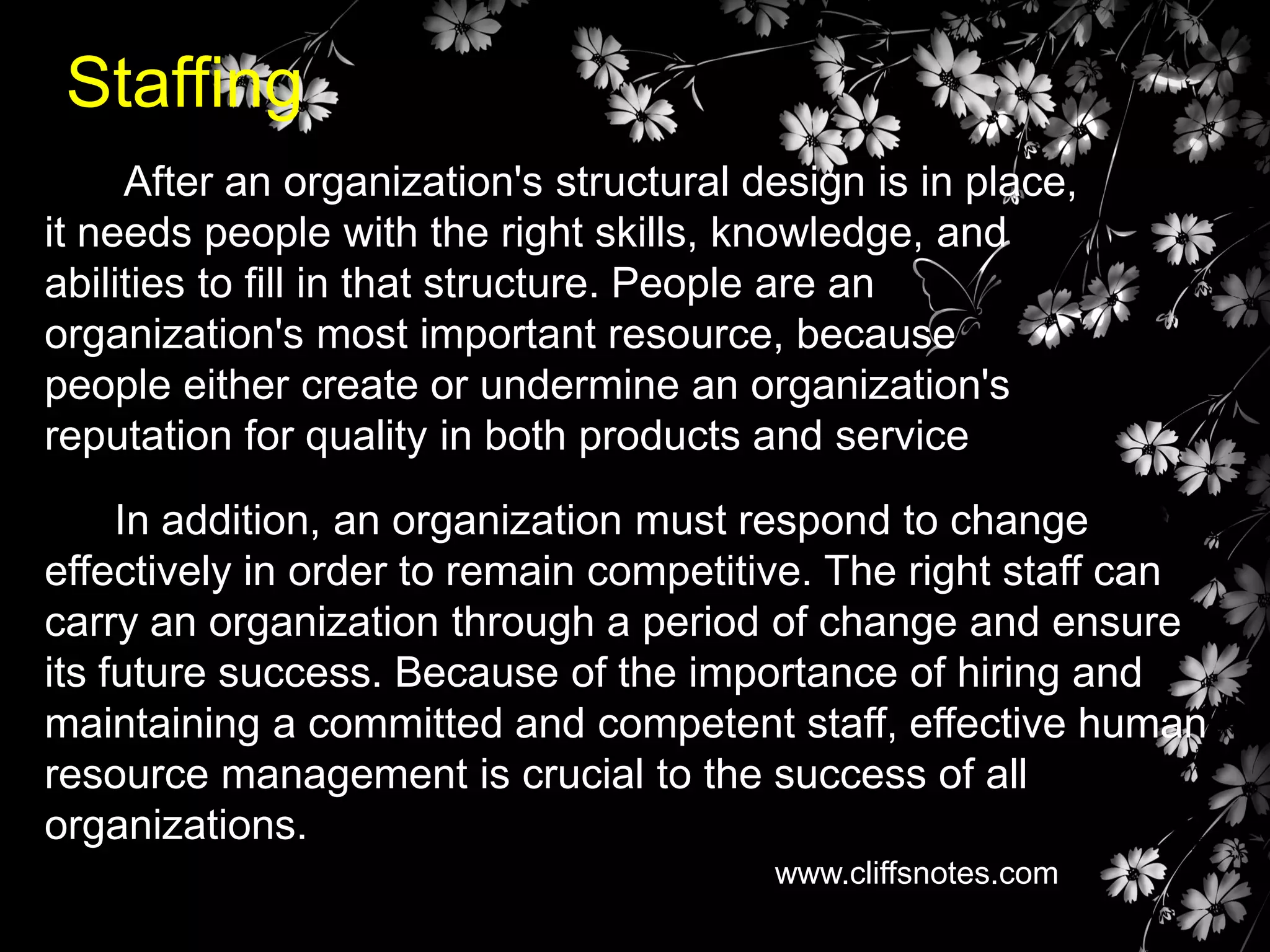 Staffing
After an organization's structural design is in place,
it needs people with the right skills, knowledge, and
abilities to fill in that structure. People are an
organization's most important resource, because
people either create or undermine an organization's
reputation for quality in both products and service

In addition, an organization must respond to change
effectively in order to remain competitive. The right staff can
carry an organization through a period of change and ensure
its future success. Because of the importance of hiring and
maintaining a committed and competent staff, effective human
resource management is crucial to the success of all
organizations.
www.cliffsnotes.com

 