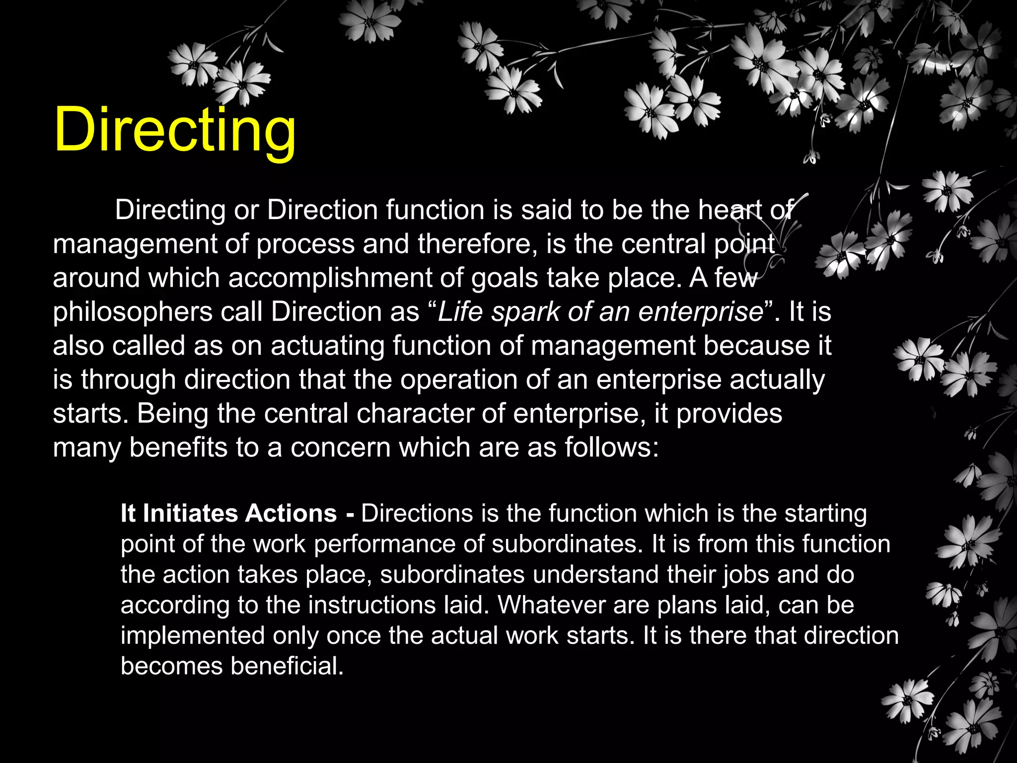 Directing
Directing or Direction function is said to be the heart of
management of process and therefore, is the central point
around which accomplishment of goals take place. A few
philosophers call Direction as “Life spark of an enterprise”. It is
also called as on actuating function of management because it
is through direction that the operation of an enterprise actually
starts. Being the central character of enterprise, it provides
many benefits to a concern which are as follows:
It Initiates Actions - Directions is the function which is the starting
point of the work performance of subordinates. It is from this function
the action takes place, subordinates understand their jobs and do
according to the instructions laid. Whatever are plans laid, can be
implemented only once the actual work starts. It is there that direction
becomes beneficial.

 