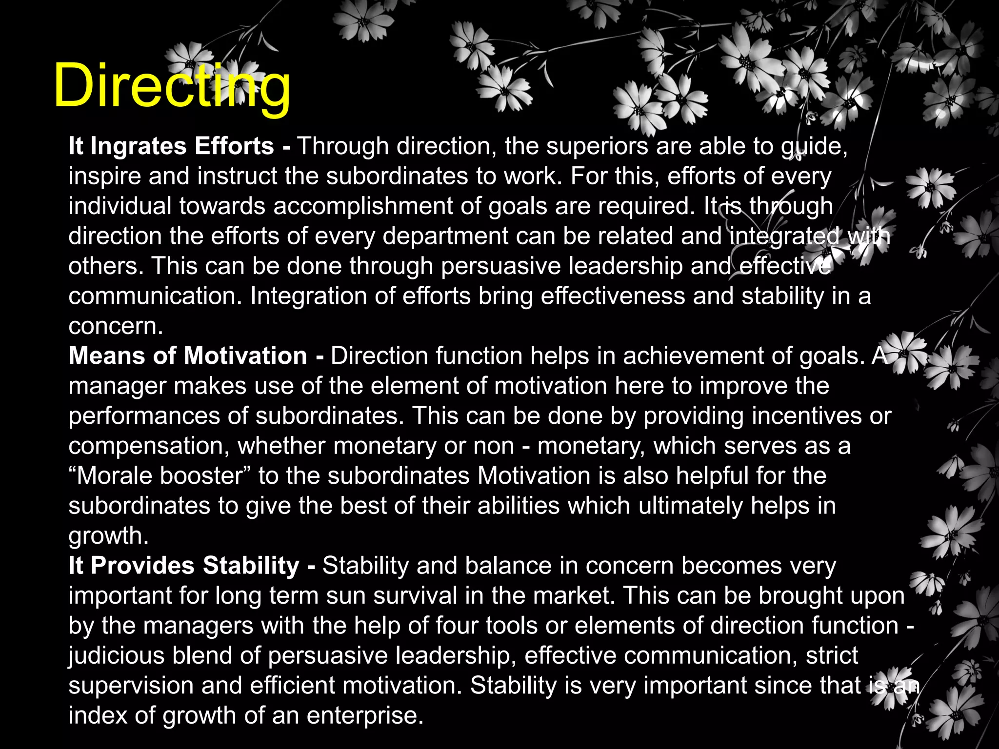Directing
It Ingrates Efforts - Through direction, the superiors are able to guide,
inspire and instruct the subordinates to work. For this, efforts of every
individual towards accomplishment of goals are required. It is through
direction the efforts of every department can be related and integrated with
others. This can be done through persuasive leadership and effective
communication. Integration of efforts bring effectiveness and stability in a
concern.
Means of Motivation - Direction function helps in achievement of goals. A
manager makes use of the element of motivation here to improve the
performances of subordinates. This can be done by providing incentives or
compensation, whether monetary or non - monetary, which serves as a
“Morale booster” to the subordinates Motivation is also helpful for the
subordinates to give the best of their abilities which ultimately helps in
growth.
It Provides Stability - Stability and balance in concern becomes very
important for long term sun survival in the market. This can be brought upon
by the managers with the help of four tools or elements of direction function judicious blend of persuasive leadership, effective communication, strict
supervision and efficient motivation. Stability is very important since that is an
index of growth of an enterprise.

 