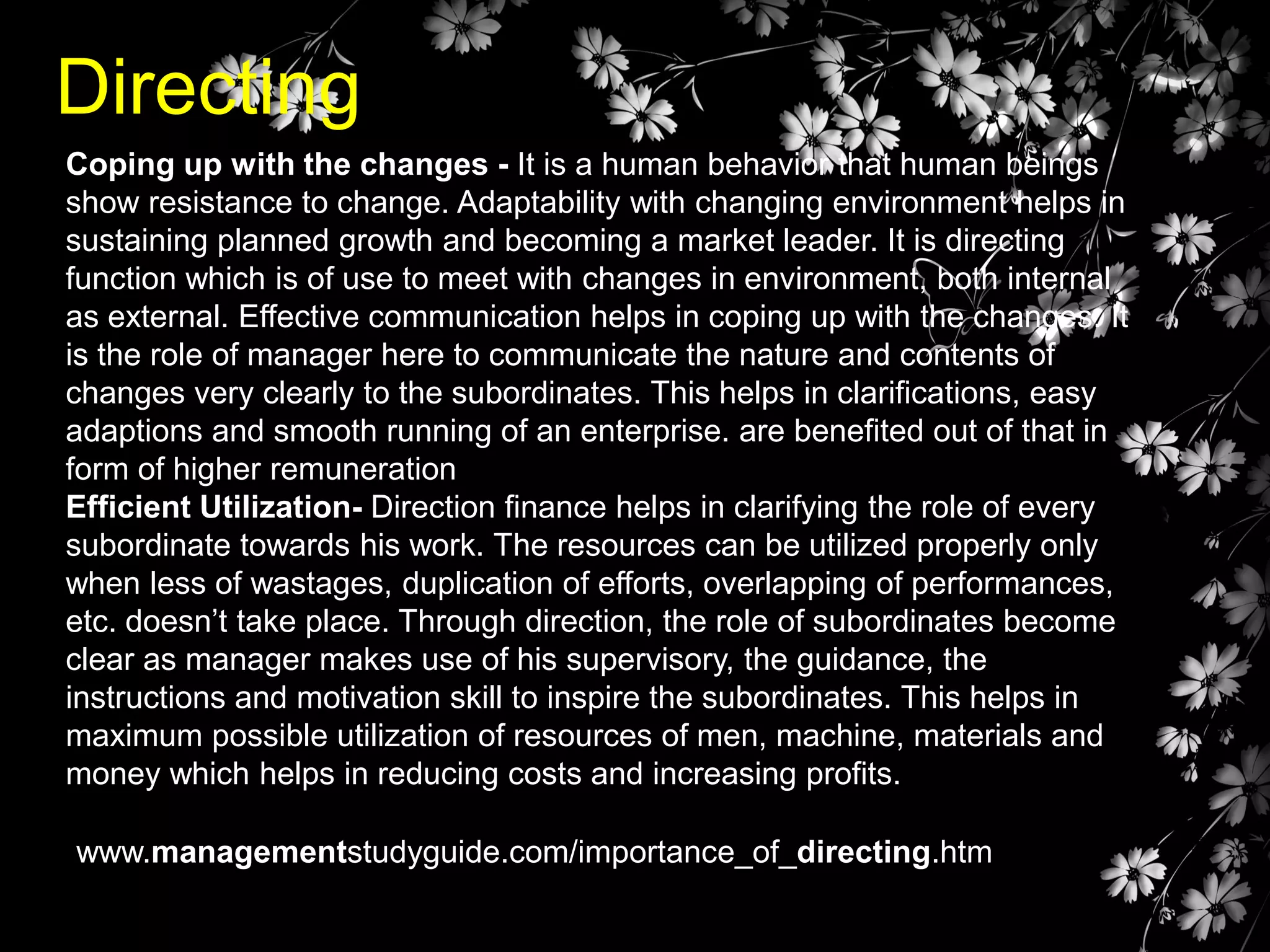 Directing
Coping up with the changes - It is a human behavior that human beings
show resistance to change. Adaptability with changing environment helps in
sustaining planned growth and becoming a market leader. It is directing
function which is of use to meet with changes in environment, both internal
as external. Effective communication helps in coping up with the changes. It
is the role of manager here to communicate the nature and contents of
changes very clearly to the subordinates. This helps in clarifications, easy
adaptions and smooth running of an enterprise. are benefited out of that in
form of higher remuneration
Efficient Utilization- Direction finance helps in clarifying the role of every
subordinate towards his work. The resources can be utilized properly only
when less of wastages, duplication of efforts, overlapping of performances,
etc. doesn’t take place. Through direction, the role of subordinates become
clear as manager makes use of his supervisory, the guidance, the
instructions and motivation skill to inspire the subordinates. This helps in
maximum possible utilization of resources of men, machine, materials and
money which helps in reducing costs and increasing profits.
www.managementstudyguide.com/importance_of_directing.htm

 