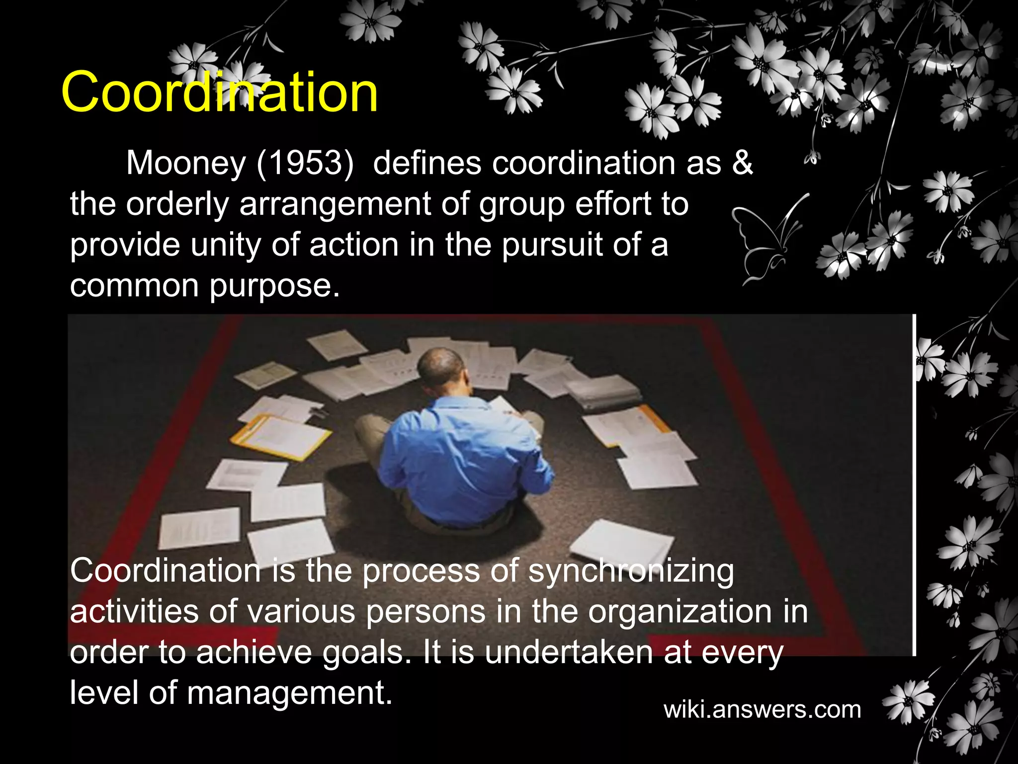 Coordination
Mooney (1953) defines coordination as &
the orderly arrangement of group effort to
provide unity of action in the pursuit of a
common purpose.

Coordination is the process of synchronizing
activities of various persons in the organization in
order to achieve goals. It is undertaken at every
level of management.
wiki.answers.com

 