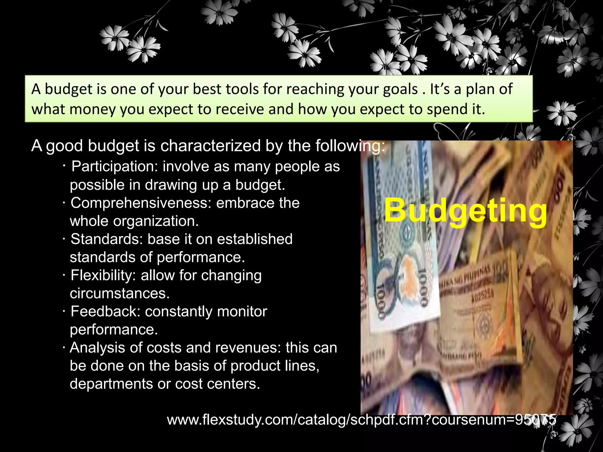 A budget is one of your best tools for reaching your goals . It’s a plan of
what money you expect to receive and how you expect to spend it.

A good budget is characterized by the following:
· Participation: involve as many people as
possible in drawing up a budget.
· Comprehensiveness: embrace the
whole organization.
· Standards: base it on established
standards of performance.
· Flexibility: allow for changing
circumstances.
· Feedback: constantly monitor
performance.
· Analysis of costs and revenues: this can
be done on the basis of product lines,
departments or cost centers.

Budgeting

www.flexstudy.com/catalog/schpdf.cfm?coursenum=95075

 