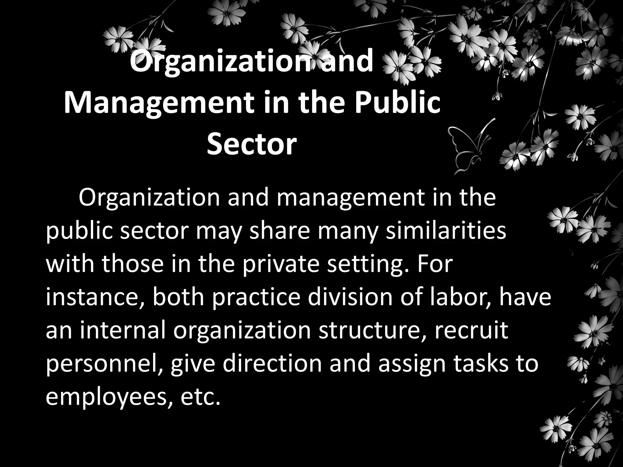 Organization and
Management in the Public
Sector
Organization and management in the
public sector may share many similarities
with those in the private setting. For
instance, both practice division of labor, have
an internal organization structure, recruit
personnel, give direction and assign tasks to
employees, etc.

 