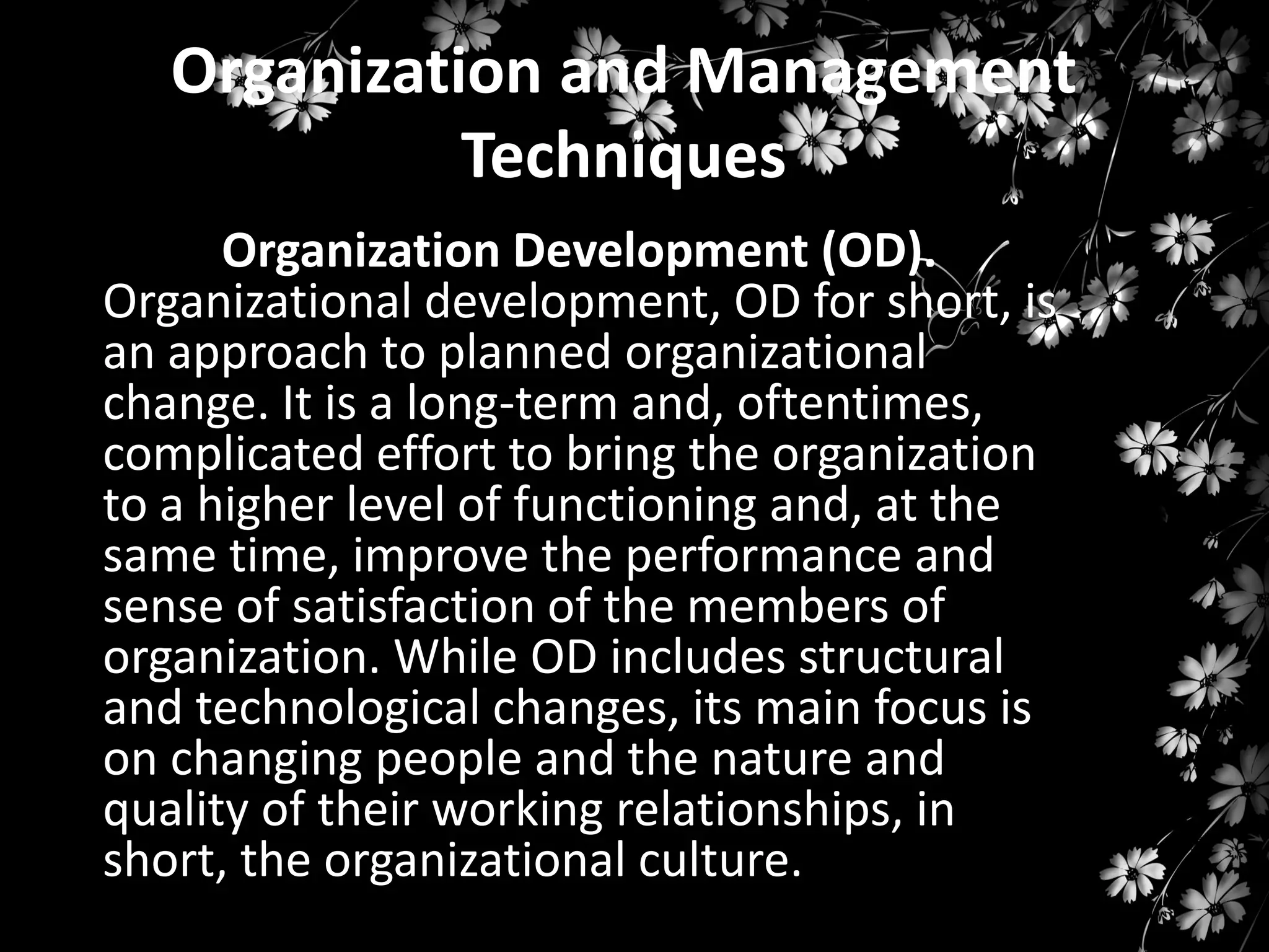 Organization and Management
Techniques
Organization Development (OD).
Organizational development, OD for short, is
an approach to planned organizational
change. It is a long-term and, oftentimes,
complicated effort to bring the organization
to a higher level of functioning and, at the
same time, improve the performance and
sense of satisfaction of the members of
organization. While OD includes structural
and technological changes, its main focus is
on changing people and the nature and
quality of their working relationships, in
short, the organizational culture.

 