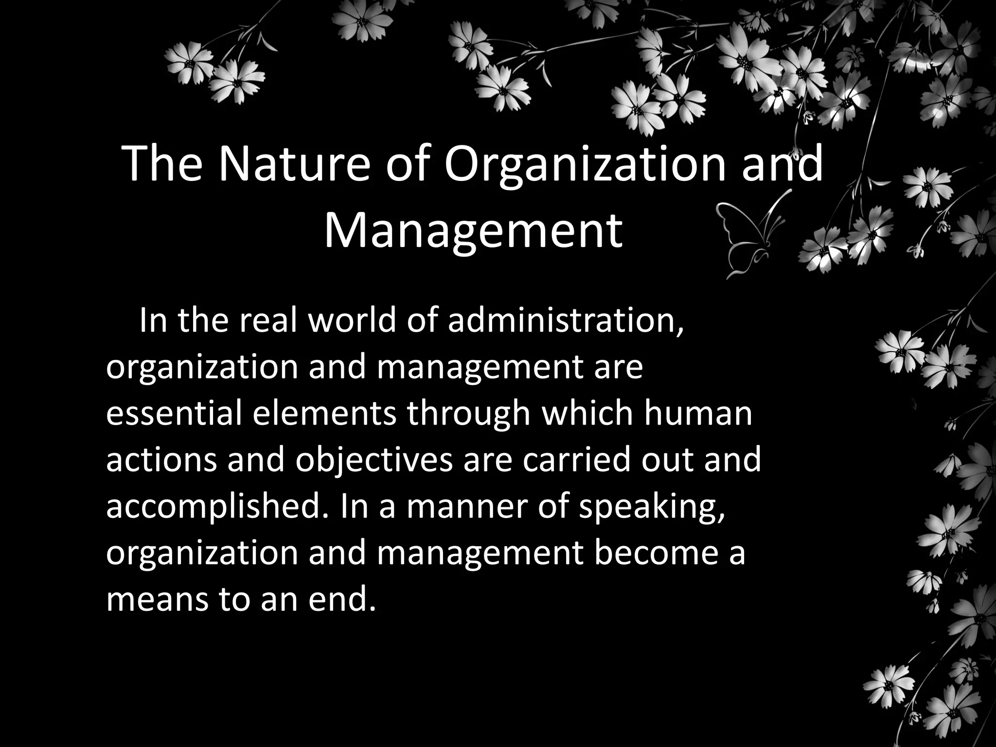The Nature of Organization and
Management
In the real world of administration,
organization and management are
essential elements through which human
actions and objectives are carried out and
accomplished. In a manner of speaking,
organization and management become a
means to an end.

 