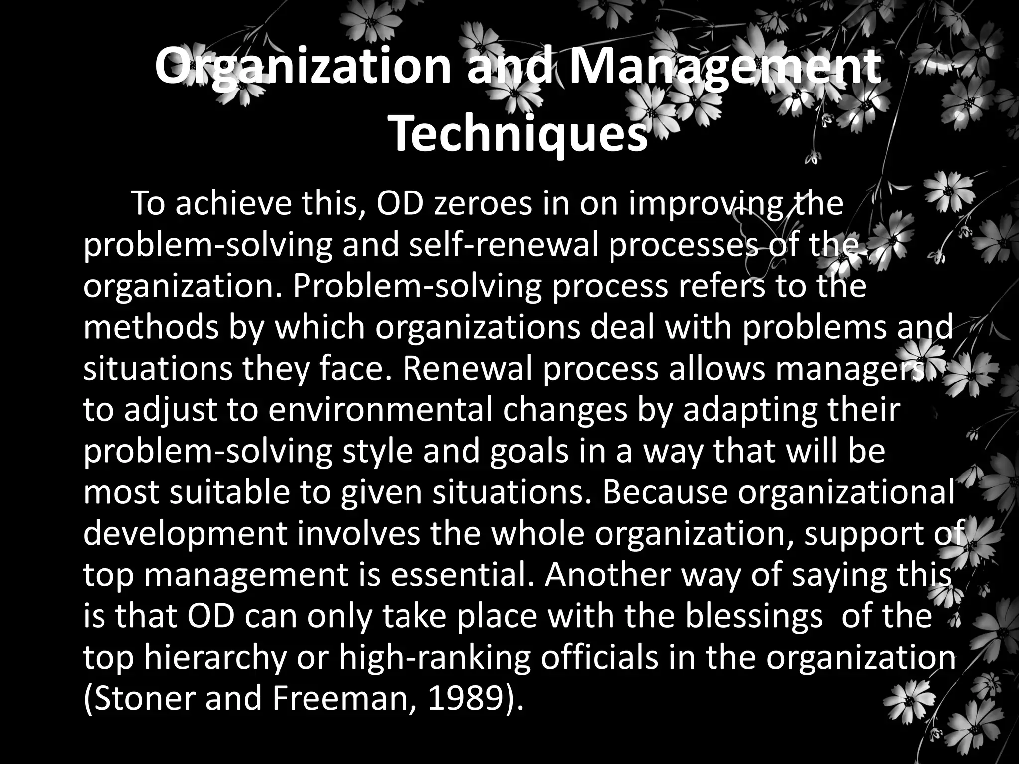Organization and Management
Techniques
To achieve this, OD zeroes in on improving the
problem-solving and self-renewal processes of the
organization. Problem-solving process refers to the
methods by which organizations deal with problems and
situations they face. Renewal process allows managers
to adjust to environmental changes by adapting their
problem-solving style and goals in a way that will be
most suitable to given situations. Because organizational
development involves the whole organization, support of
top management is essential. Another way of saying this
is that OD can only take place with the blessings of the
top hierarchy or high-ranking officials in the organization
(Stoner and Freeman, 1989).

 