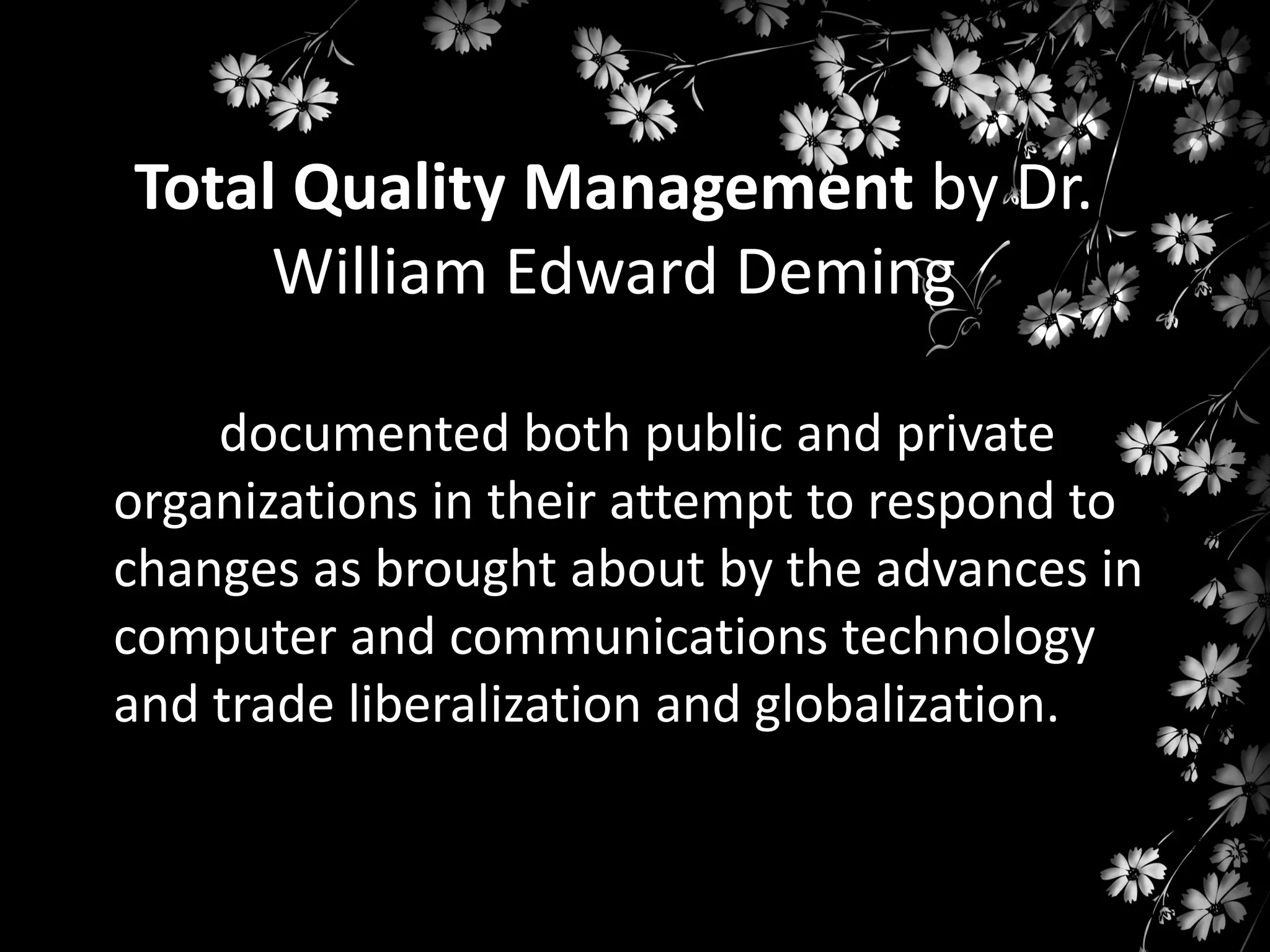 Total Quality Management by Dr.
William Edward Deming
documented both public and private
organizations in their attempt to respond to
changes as brought about by the advances in
computer and communications technology
and trade liberalization and globalization.

 