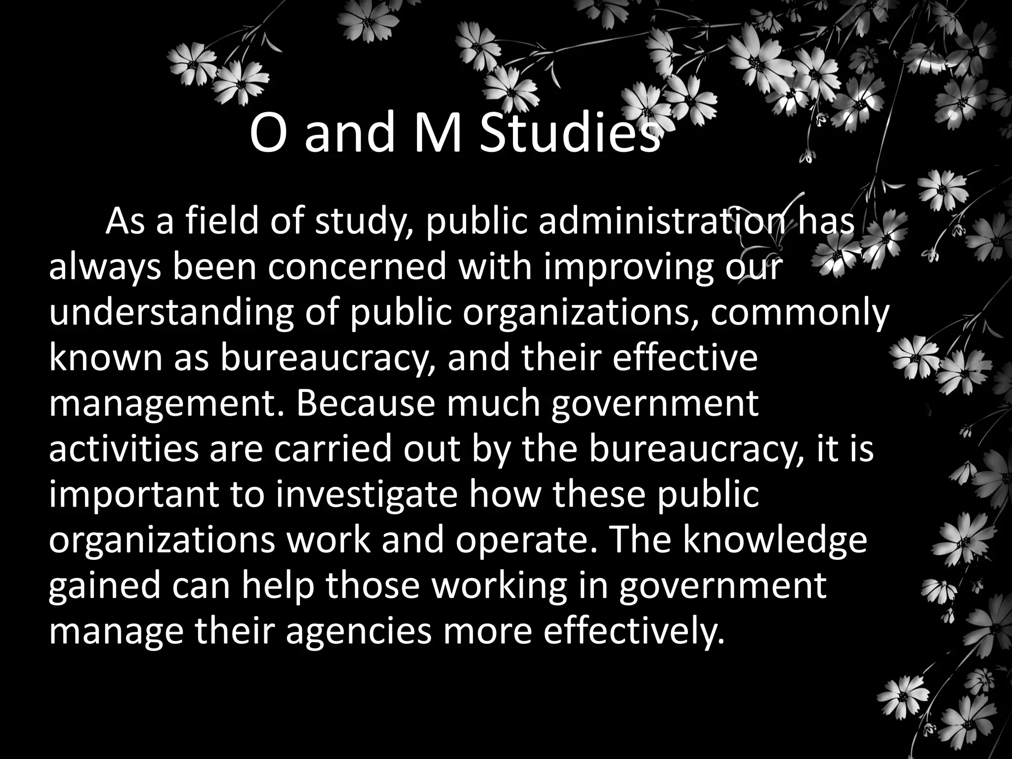 O and M Studies
As a field of study, public administration has
always been concerned with improving our
understanding of public organizations, commonly
known as bureaucracy, and their effective
management. Because much government
activities are carried out by the bureaucracy, it is
important to investigate how these public
organizations work and operate. The knowledge
gained can help those working in government
manage their agencies more effectively.

 