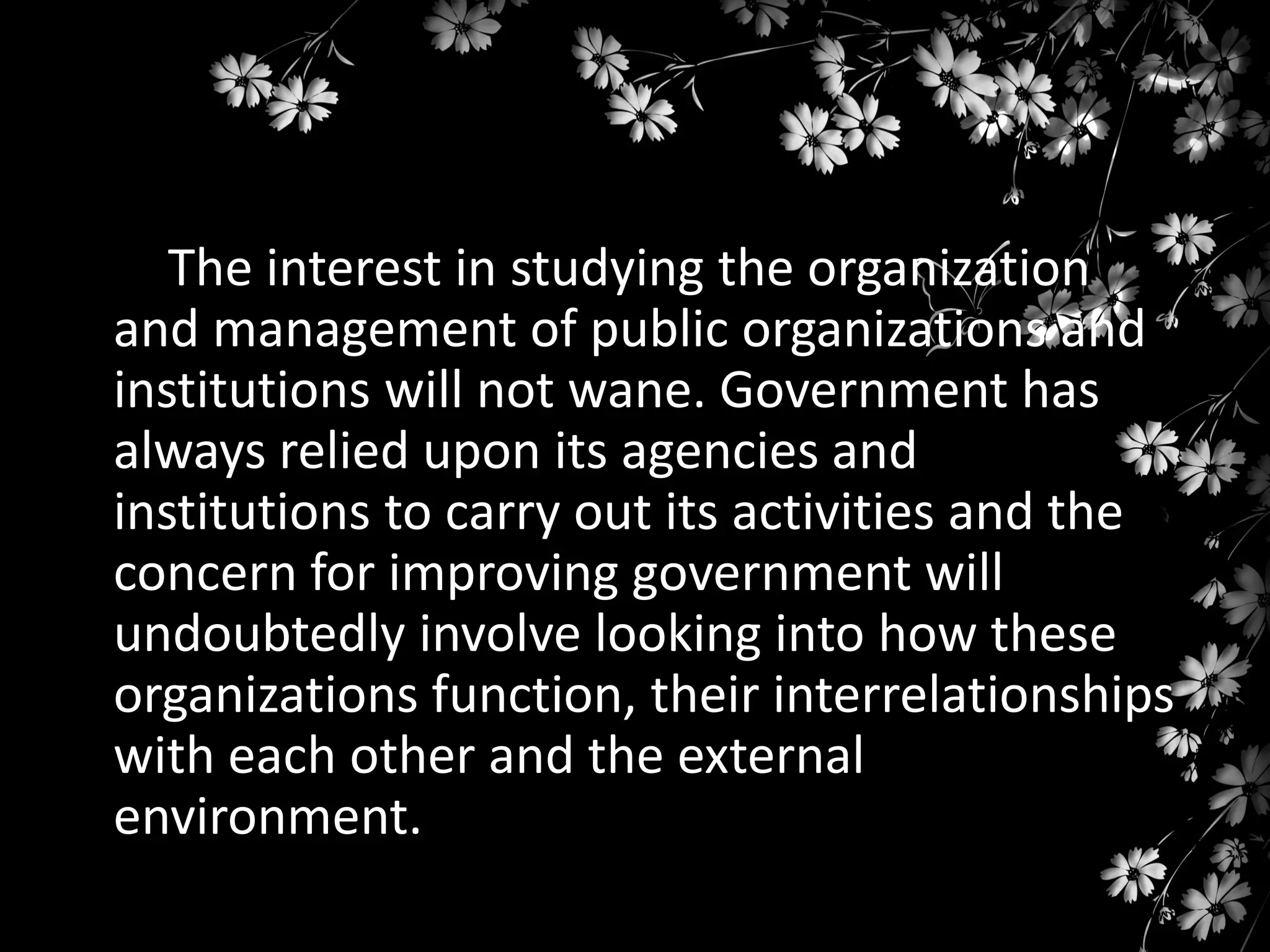 The interest in studying the organization
and management of public organizations and
institutions will not wane. Government has
always relied upon its agencies and
institutions to carry out its activities and the
concern for improving government will
undoubtedly involve looking into how these
organizations function, their interrelationships
with each other and the external
environment.

 