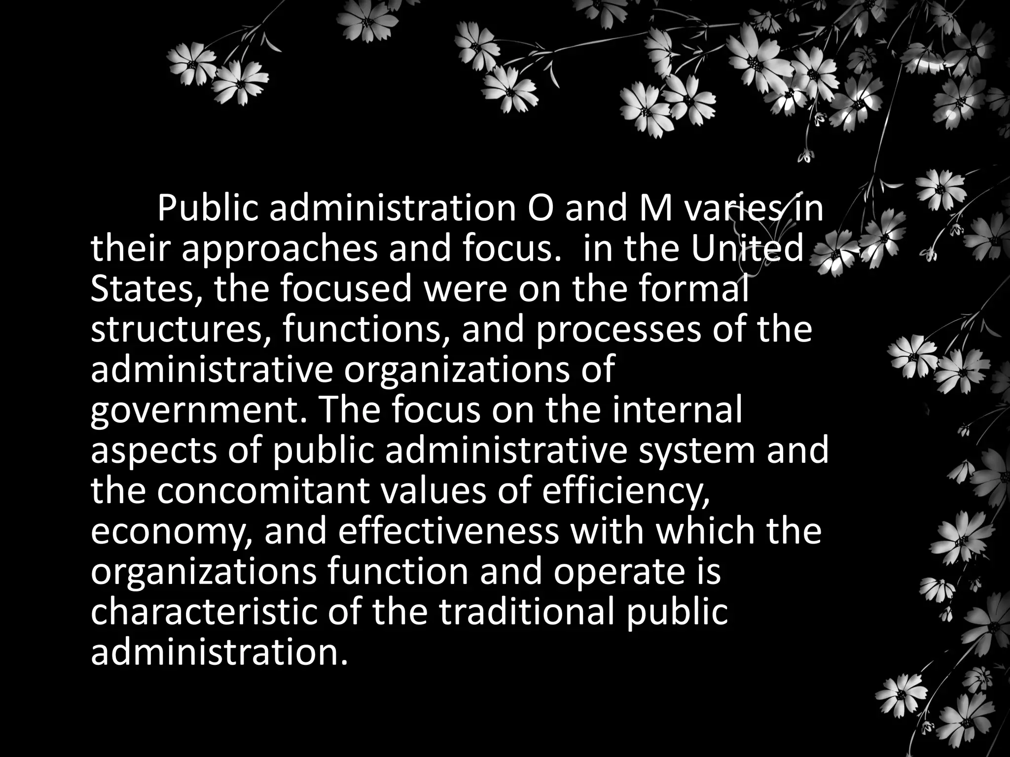 Public administration O and M varies in
their approaches and focus. in the United
States, the focused were on the formal
structures, functions, and processes of the
administrative organizations of
government. The focus on the internal
aspects of public administrative system and
the concomitant values of efficiency,
economy, and effectiveness with which the
organizations function and operate is
characteristic of the traditional public
administration.

 
