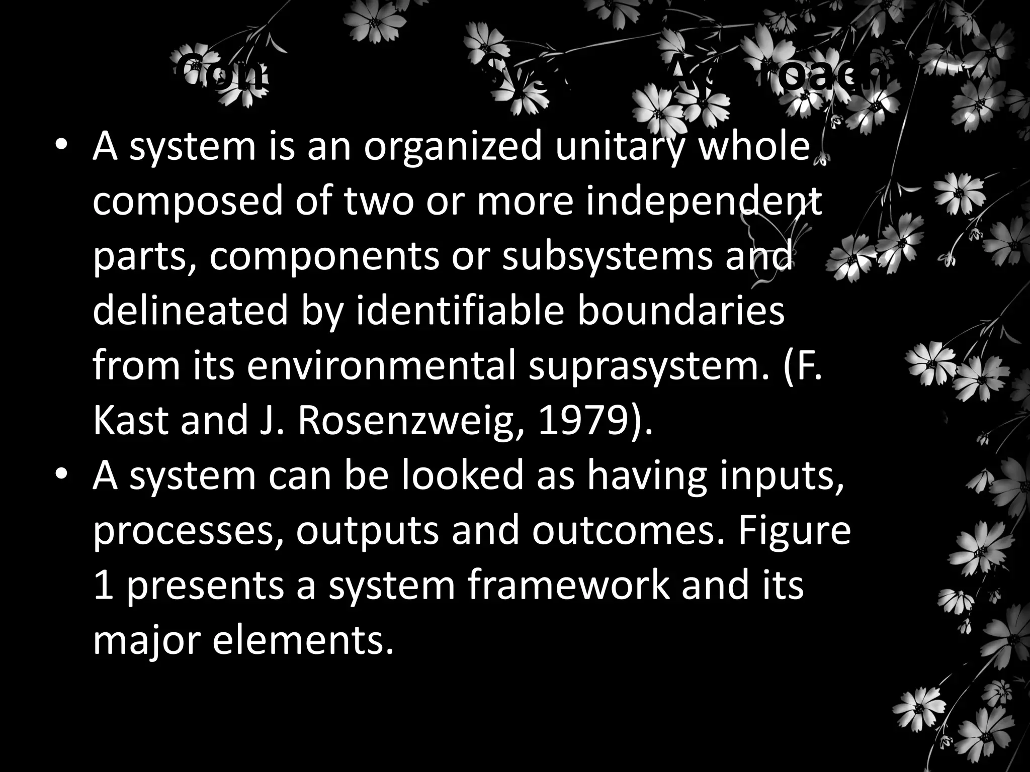 Concepts on System Approach
• A system is an organized unitary whole
composed of two or more independent
parts, components or subsystems and
delineated by identifiable boundaries
from its environmental suprasystem. (F.
Kast and J. Rosenzweig, 1979).
• A system can be looked as having inputs,
processes, outputs and outcomes. Figure
1 presents a system framework and its
major elements.

 