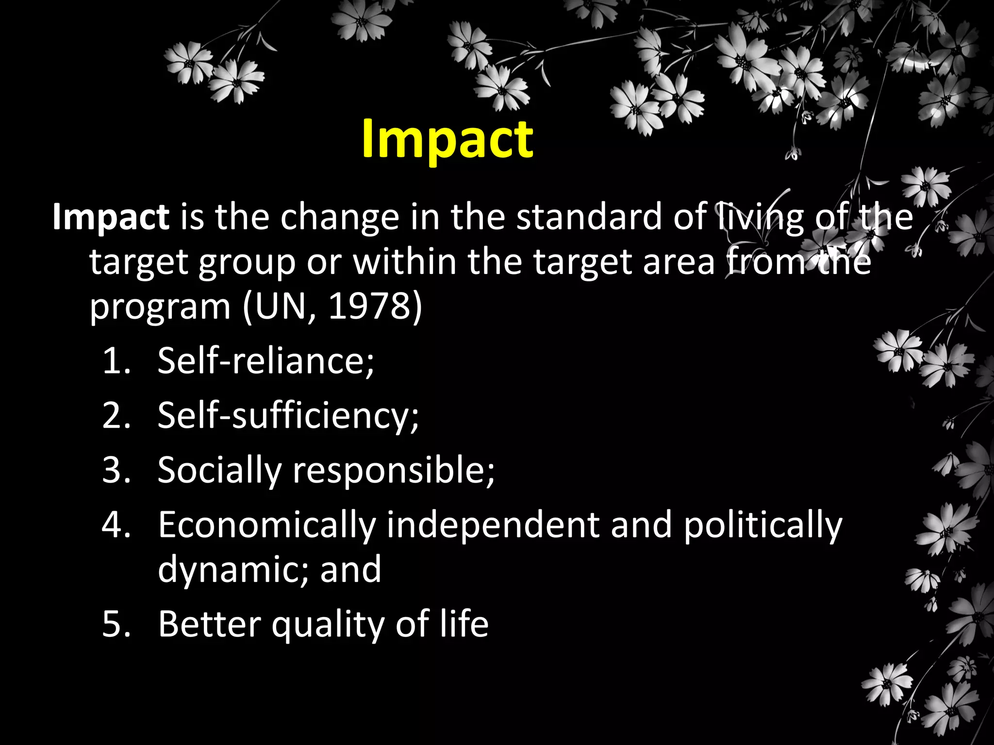 Impact
Impact is the change in the standard of living of the
target group or within the target area from the
program (UN, 1978)
1. Self-reliance;
2. Self-sufficiency;
3. Socially responsible;
4. Economically independent and politically
dynamic; and
5. Better quality of life

 