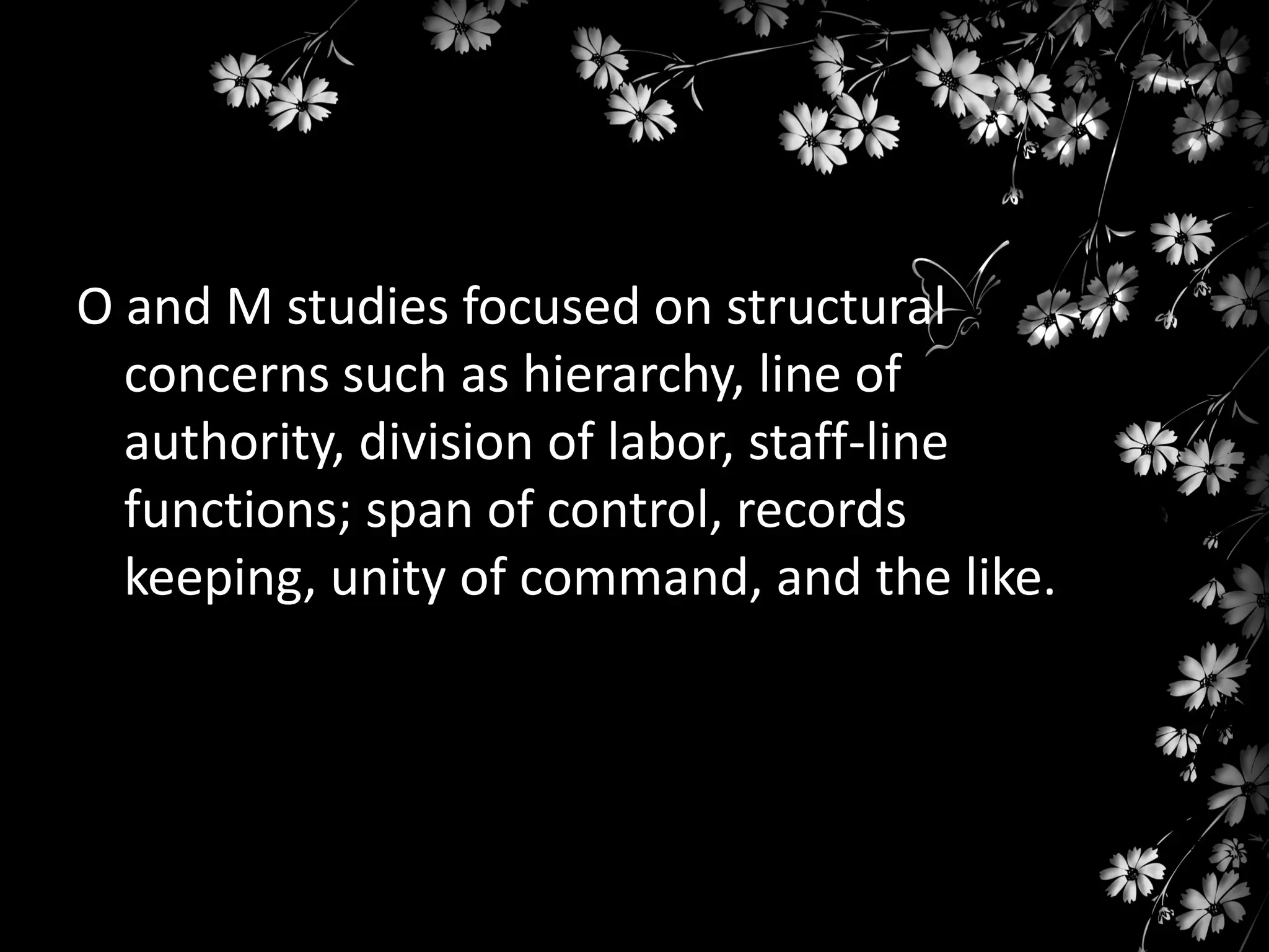 O and M studies focused on structural
concerns such as hierarchy, line of
authority, division of labor, staff-line
functions; span of control, records
keeping, unity of command, and the like.

 