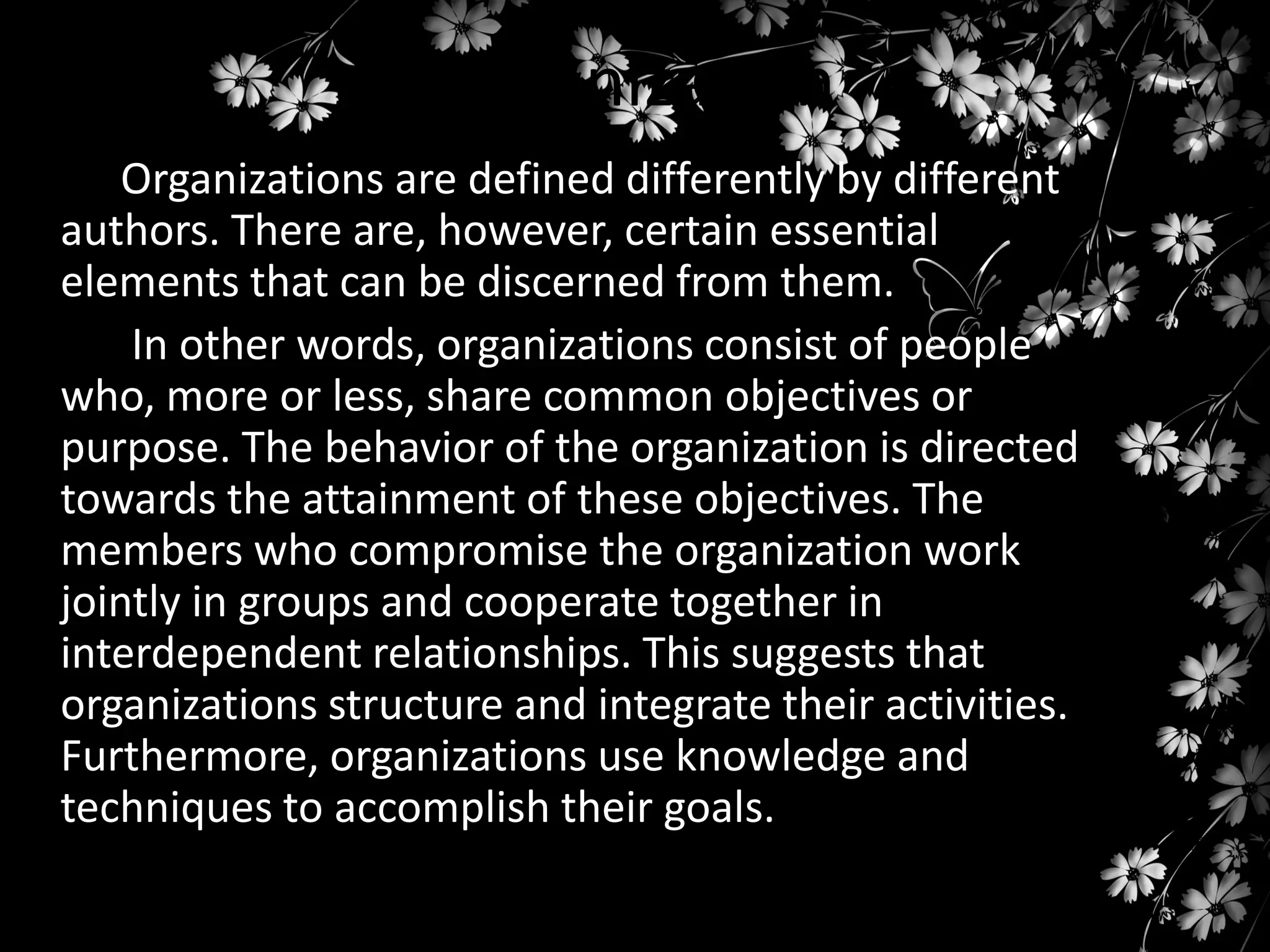 Organization
Organizations are defined differently by different
authors. There are, however, certain essential
elements that can be discerned from them.
In other words, organizations consist of people
who, more or less, share common objectives or
purpose. The behavior of the organization is directed
towards the attainment of these objectives. The
members who compromise the organization work
jointly in groups and cooperate together in
interdependent relationships. This suggests that
organizations structure and integrate their activities.
Furthermore, organizations use knowledge and
techniques to accomplish their goals.

 