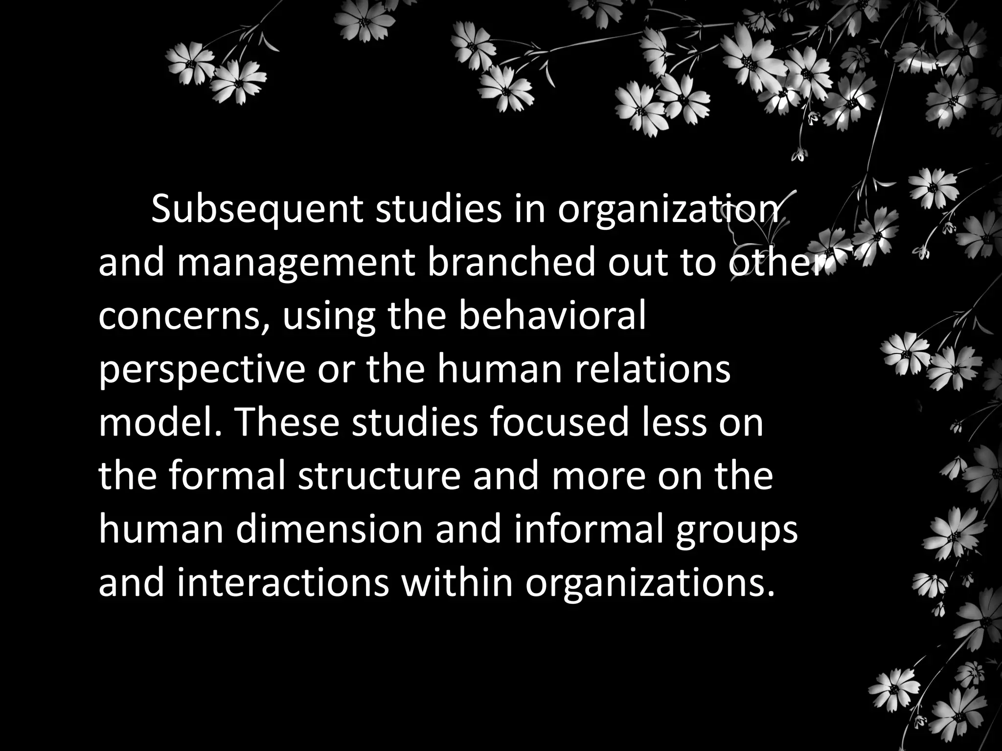 Subsequent studies in organization
and management branched out to other
concerns, using the behavioral
perspective or the human relations
model. These studies focused less on
the formal structure and more on the
human dimension and informal groups
and interactions within organizations.

 