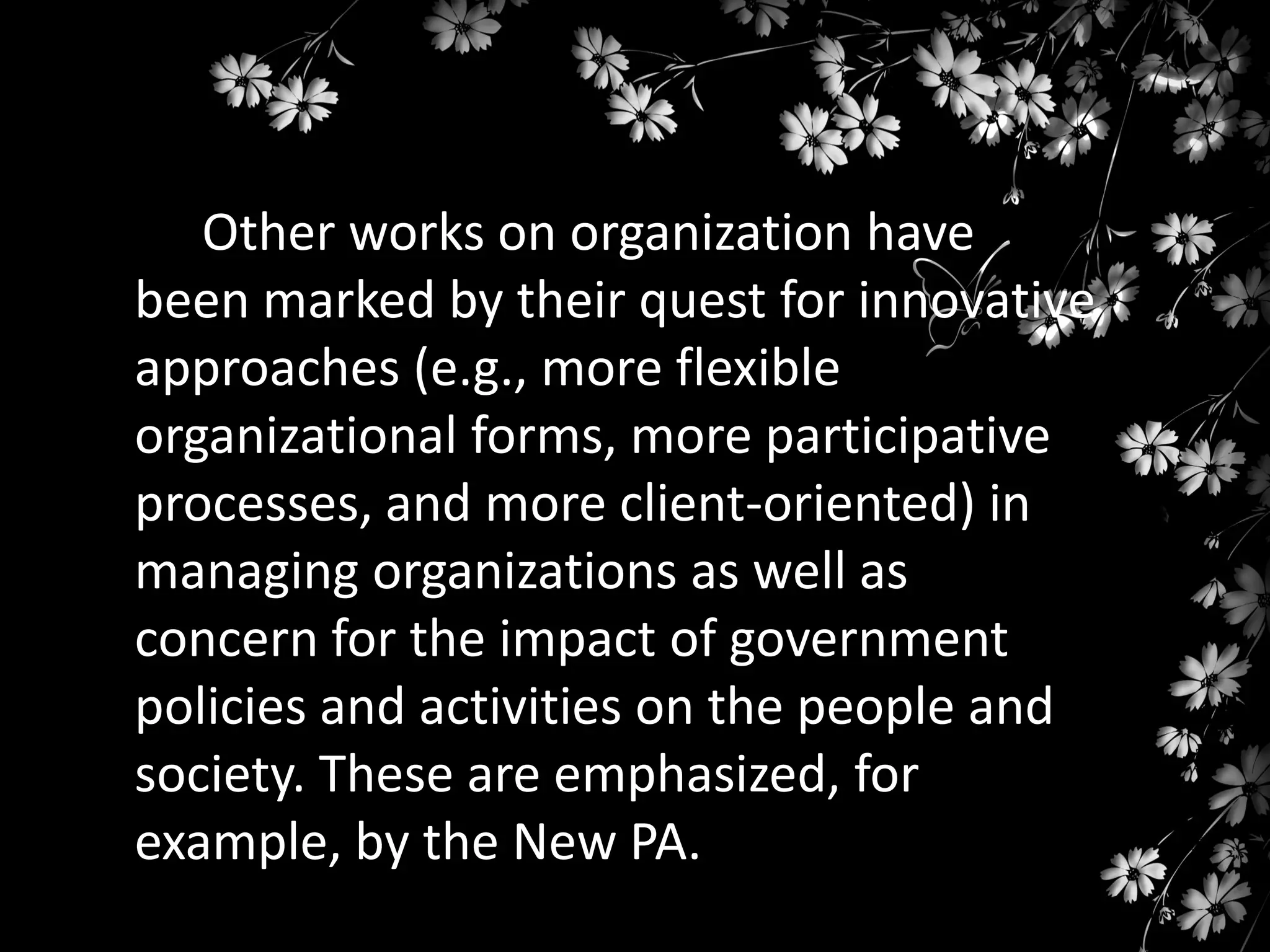 Other works on organization have
been marked by their quest for innovative
approaches (e.g., more flexible
organizational forms, more participative
processes, and more client-oriented) in
managing organizations as well as
concern for the impact of government
policies and activities on the people and
society. These are emphasized, for
example, by the New PA.

 