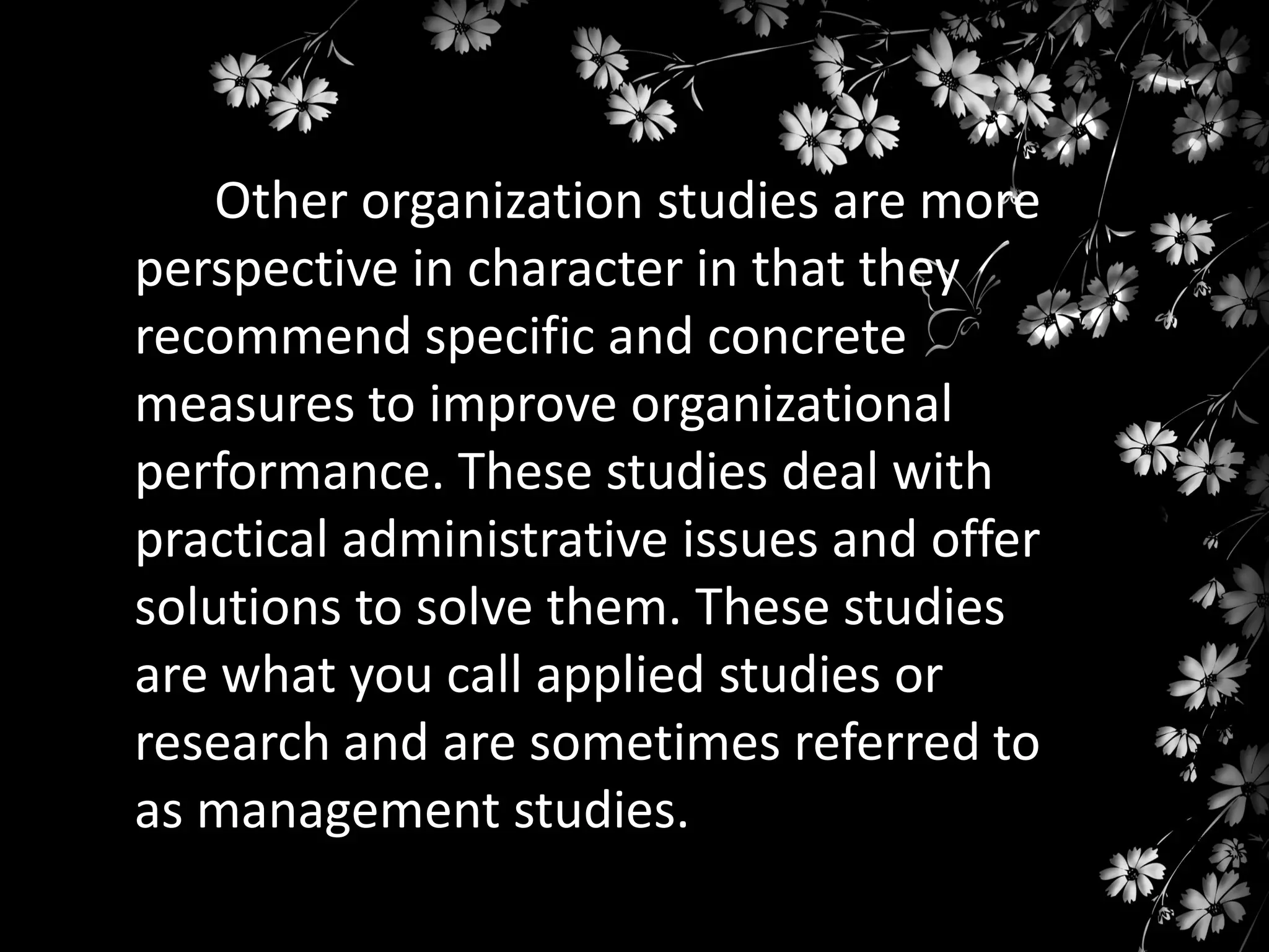 Other organization studies are more
perspective in character in that they
recommend specific and concrete
measures to improve organizational
performance. These studies deal with
practical administrative issues and offer
solutions to solve them. These studies
are what you call applied studies or
research and are sometimes referred to
as management studies.

 