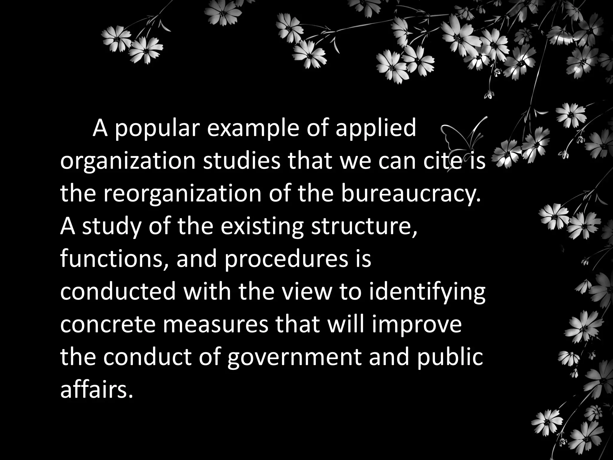 A popular example of applied
organization studies that we can cite is
the reorganization of the bureaucracy.
A study of the existing structure,
functions, and procedures is
conducted with the view to identifying
concrete measures that will improve
the conduct of government and public
affairs.

 