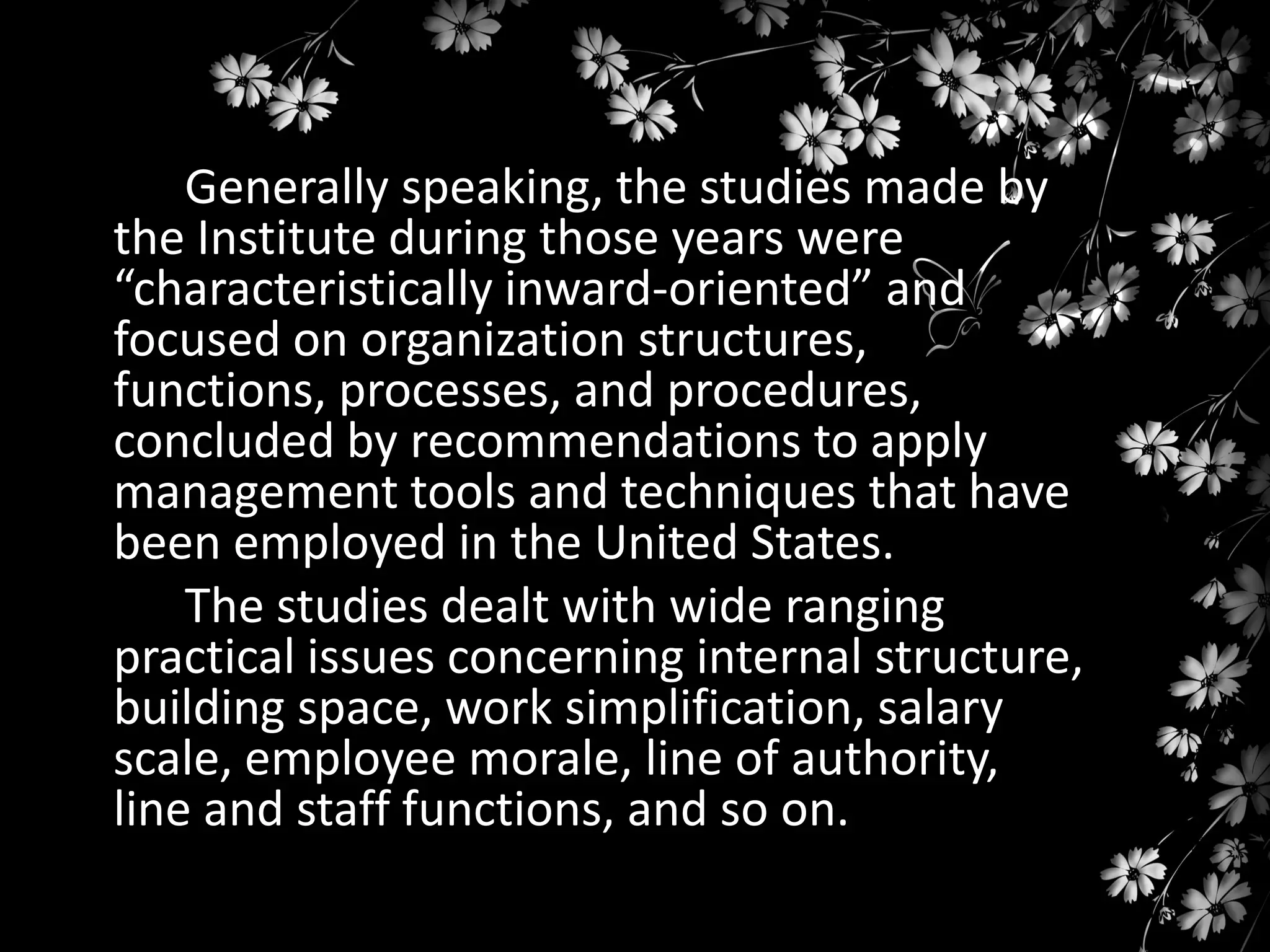 Generally speaking, the studies made by
the Institute during those years were
“characteristically inward-oriented” and
focused on organization structures,
functions, processes, and procedures,
concluded by recommendations to apply
management tools and techniques that have
been employed in the United States.
The studies dealt with wide ranging
practical issues concerning internal structure,
building space, work simplification, salary
scale, employee morale, line of authority,
line and staff functions, and so on.

 