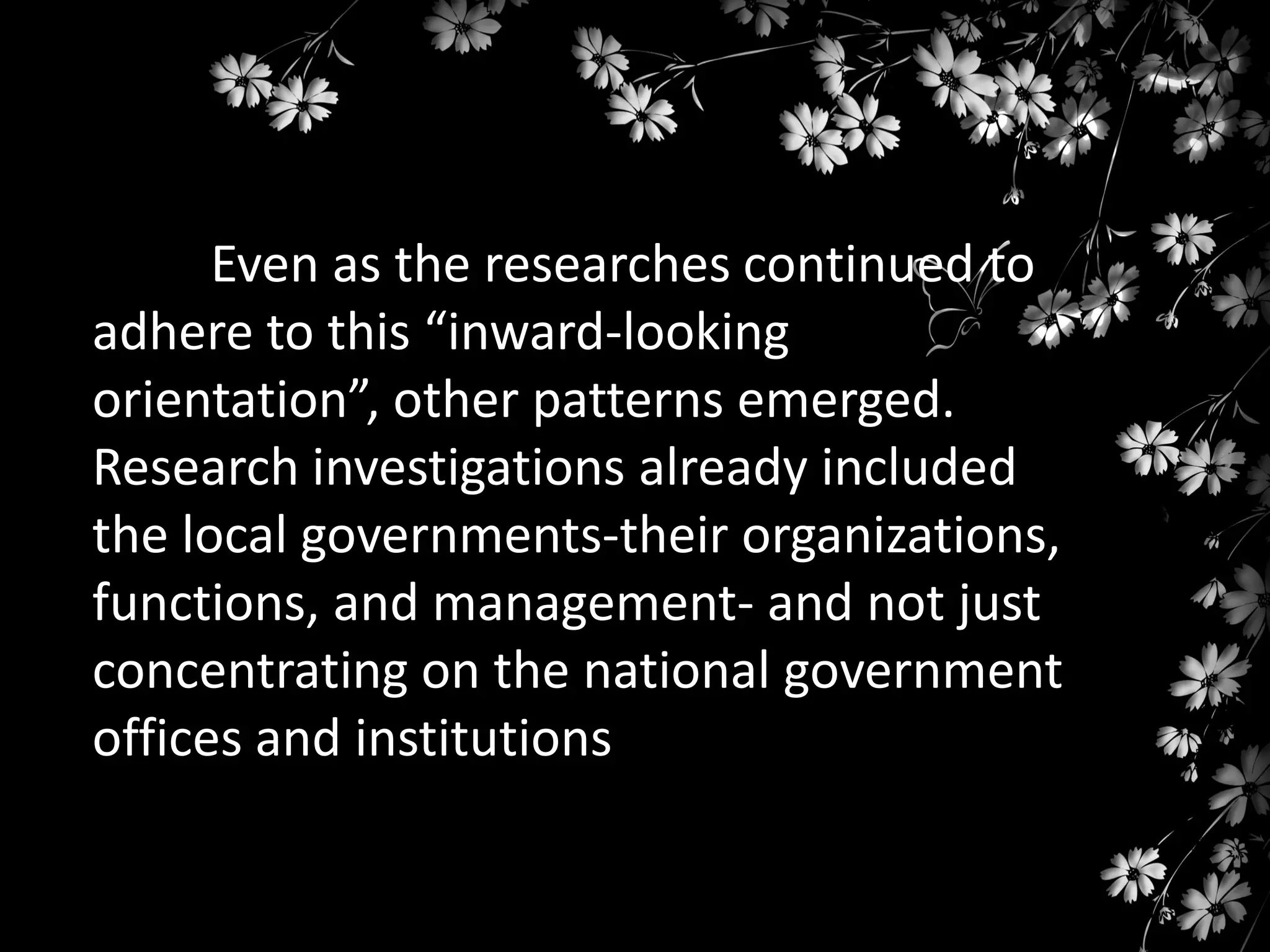 Even as the researches continued to
adhere to this “inward-looking
orientation”, other patterns emerged.
Research investigations already included
the local governments-their organizations,
functions, and management- and not just
concentrating on the national government
offices and institutions

 