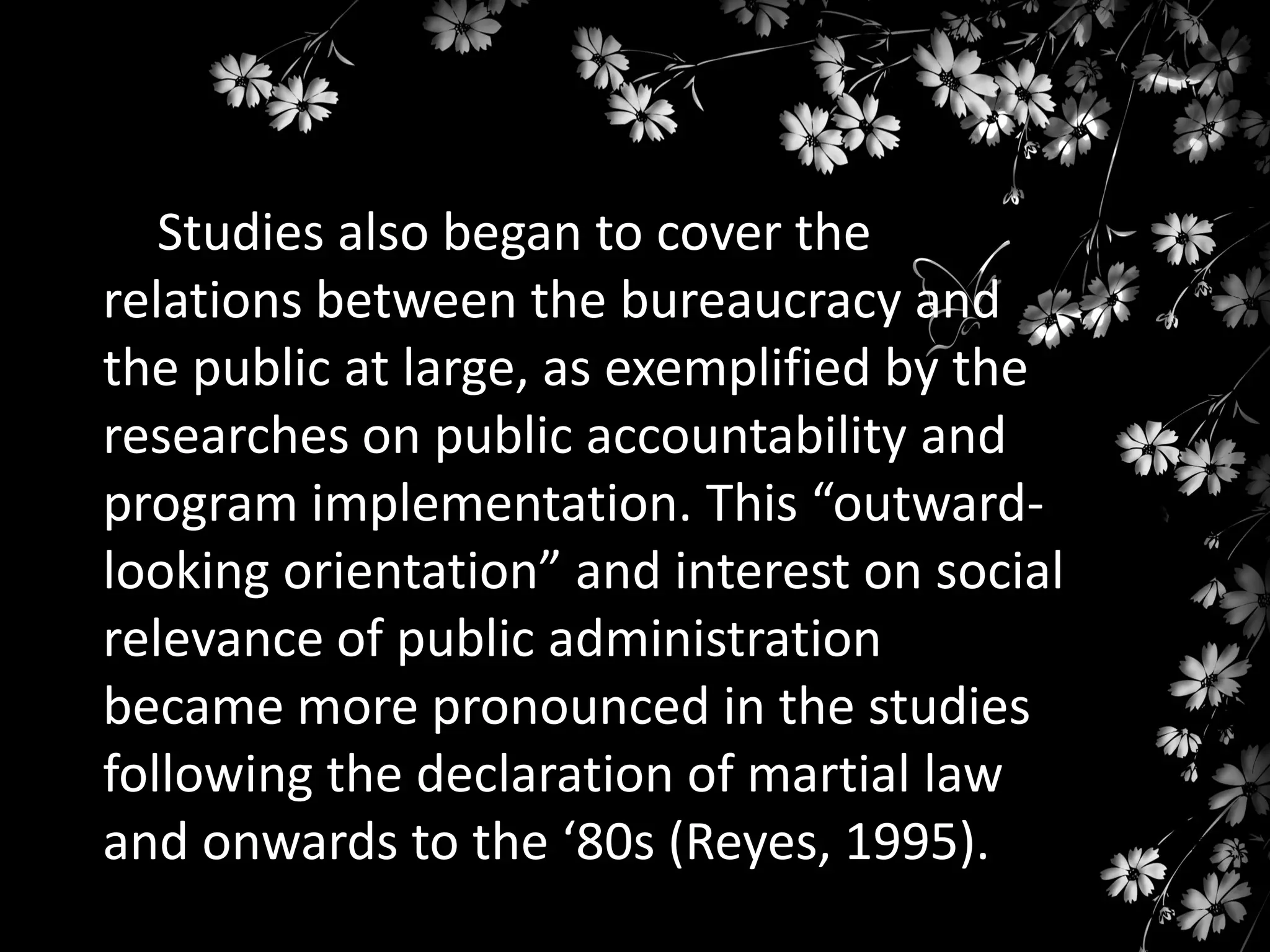 Studies also began to cover the
relations between the bureaucracy and
the public at large, as exemplified by the
researches on public accountability and
program implementation. This “outwardlooking orientation” and interest on social
relevance of public administration
became more pronounced in the studies
following the declaration of martial law
and onwards to the ‘80s (Reyes, 1995).

 