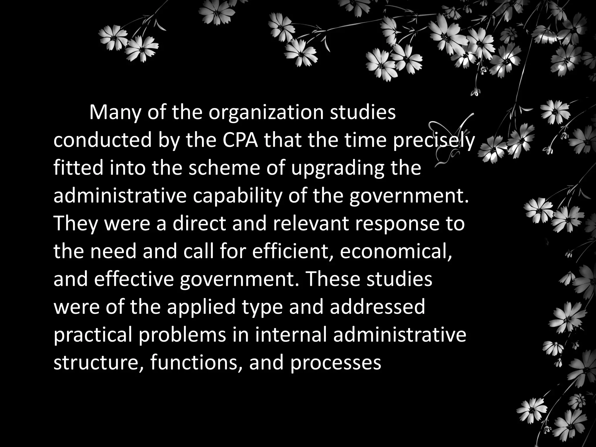 Many of the organization studies
conducted by the CPA that the time precisely
fitted into the scheme of upgrading the
administrative capability of the government.
They were a direct and relevant response to
the need and call for efficient, economical,
and effective government. These studies
were of the applied type and addressed
practical problems in internal administrative
structure, functions, and processes

 