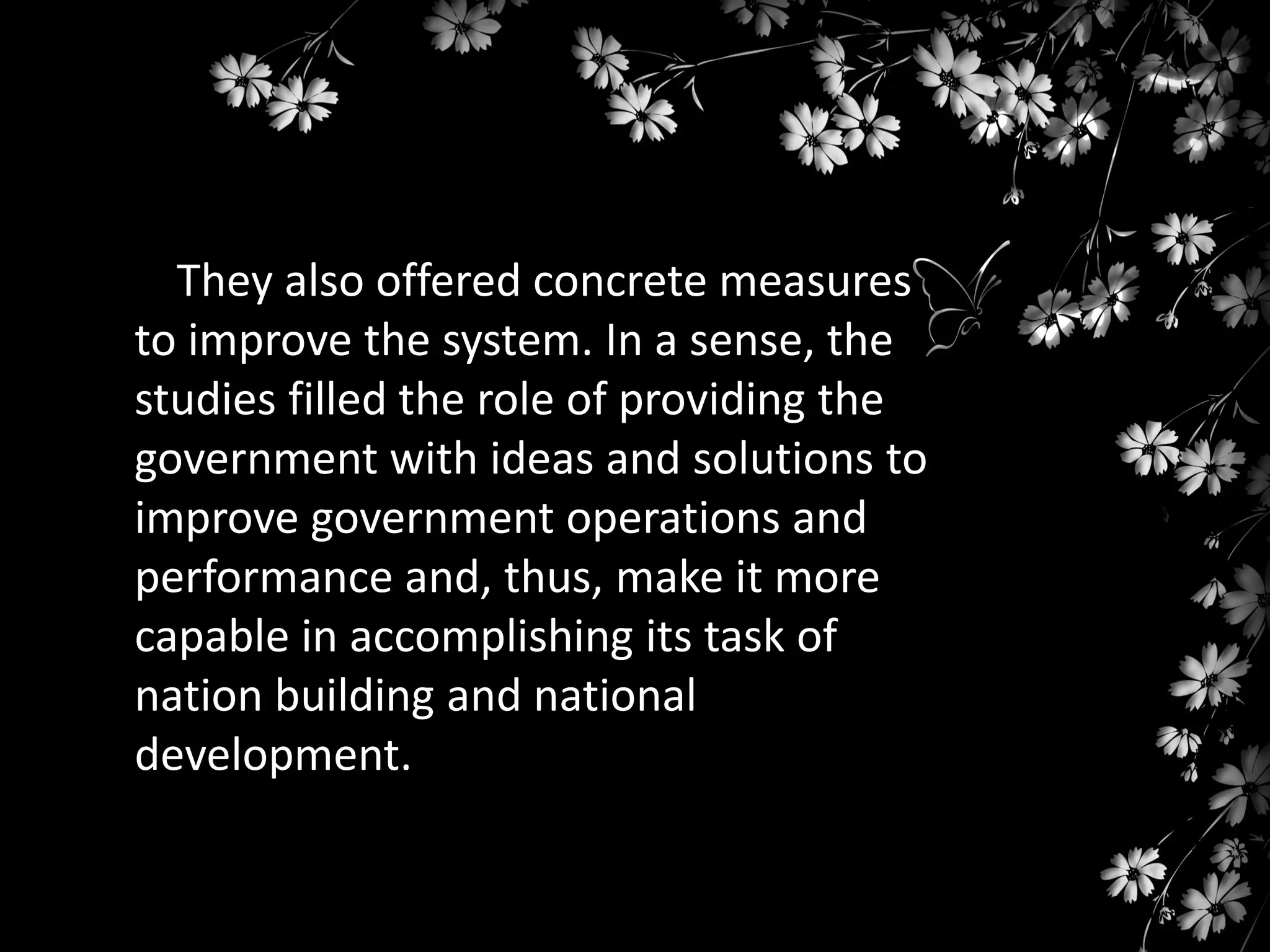They also offered concrete measures
to improve the system. In a sense, the
studies filled the role of providing the
government with ideas and solutions to
improve government operations and
performance and, thus, make it more
capable in accomplishing its task of
nation building and national
development.

 