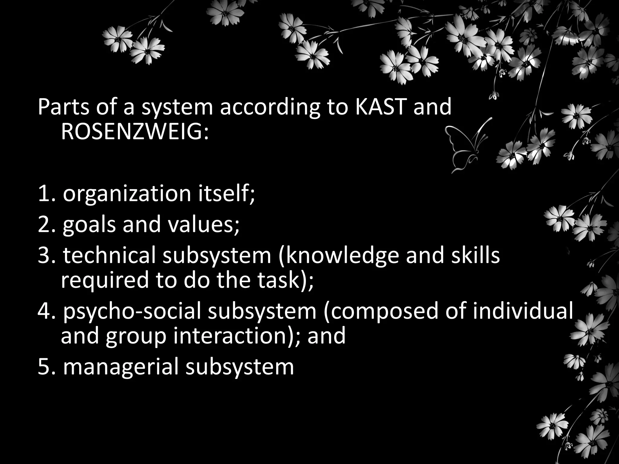 Parts of a system according to KAST and
ROSENZWEIG:
1. organization itself;
2. goals and values;
3. technical subsystem (knowledge and skills
required to do the task);
4. psycho-social subsystem (composed of individual
and group interaction); and
5. managerial subsystem

 