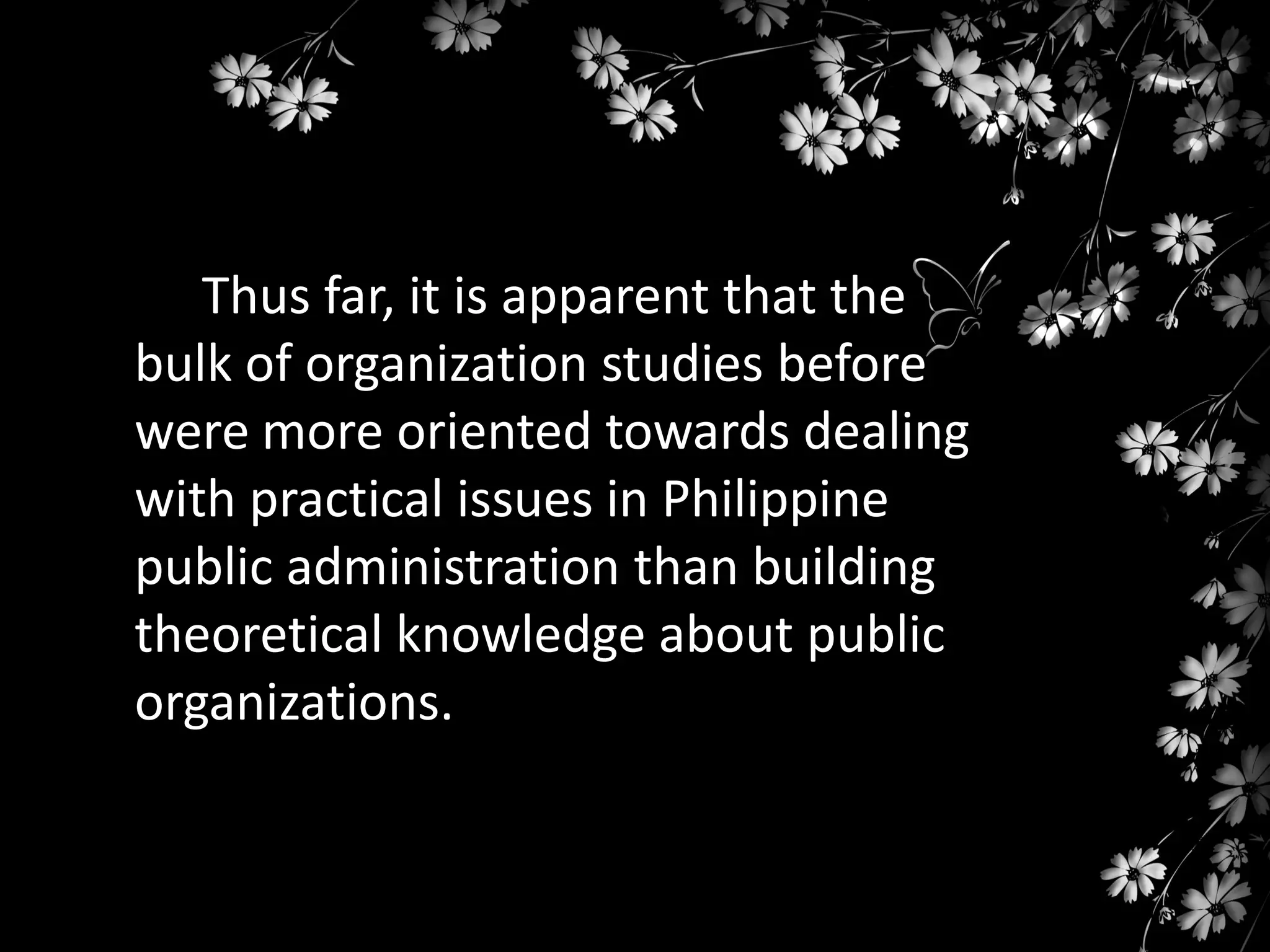 Thus far, it is apparent that the
bulk of organization studies before
were more oriented towards dealing
with practical issues in Philippine
public administration than building
theoretical knowledge about public
organizations.

 