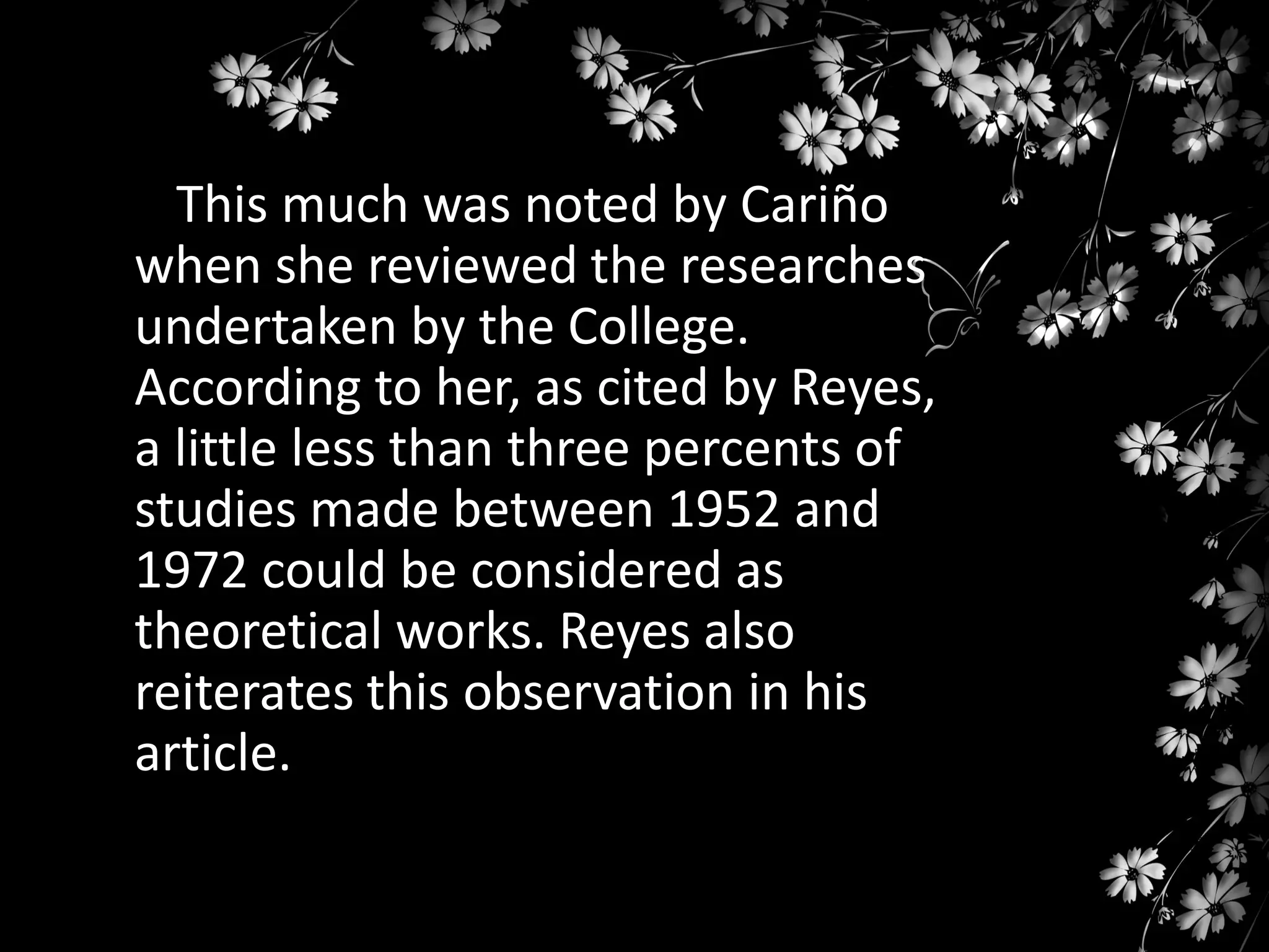This much was noted by Cariño
when she reviewed the researches
undertaken by the College.
According to her, as cited by Reyes,
a little less than three percents of
studies made between 1952 and
1972 could be considered as
theoretical works. Reyes also
reiterates this observation in his
article.

 