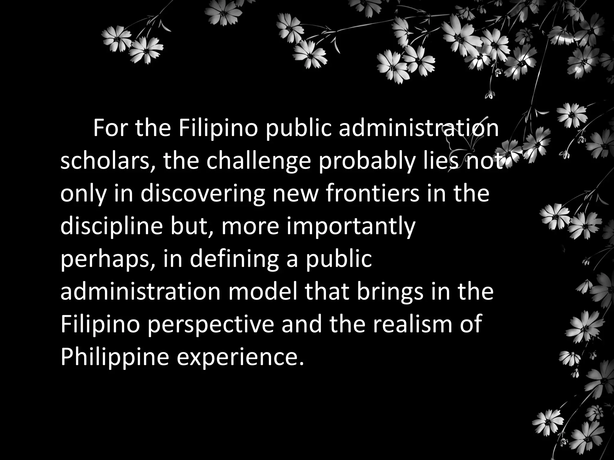 For the Filipino public administration
scholars, the challenge probably lies not
only in discovering new frontiers in the
discipline but, more importantly
perhaps, in defining a public
administration model that brings in the
Filipino perspective and the realism of
Philippine experience.

 