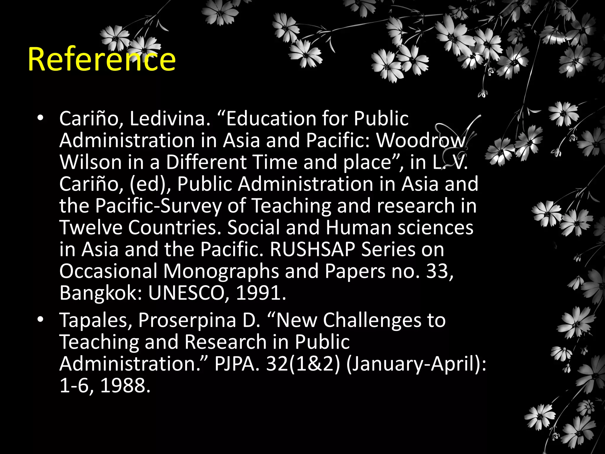 Reference
• Cariño, Ledivina. “Education for Public
Administration in Asia and Pacific: Woodrow
Wilson in a Different Time and place”, in L. V.
Cariño, (ed), Public Administration in Asia and
the Pacific-Survey of Teaching and research in
Twelve Countries. Social and Human sciences
in Asia and the Pacific. RUSHSAP Series on
Occasional Monographs and Papers no. 33,
Bangkok: UNESCO, 1991.
• Tapales, Proserpina D. “New Challenges to
Teaching and Research in Public
Administration.” PJPA. 32(1&2) (January-April):
1-6, 1988.

 