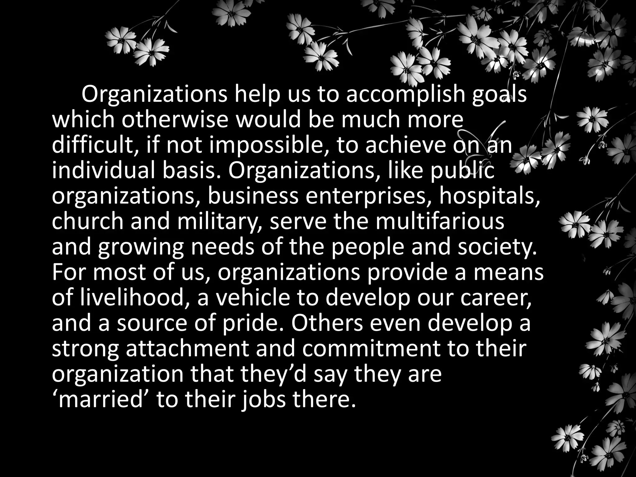 Organizations help us to accomplish goals
which otherwise would be much more
difficult, if not impossible, to achieve on an
individual basis. Organizations, like public
organizations, business enterprises, hospitals,
church and military, serve the multifarious
and growing needs of the people and society.
For most of us, organizations provide a means
of livelihood, a vehicle to develop our career,
and a source of pride. Others even develop a
strong attachment and commitment to their
organization that they’d say they are
‘married’ to their jobs there.

 