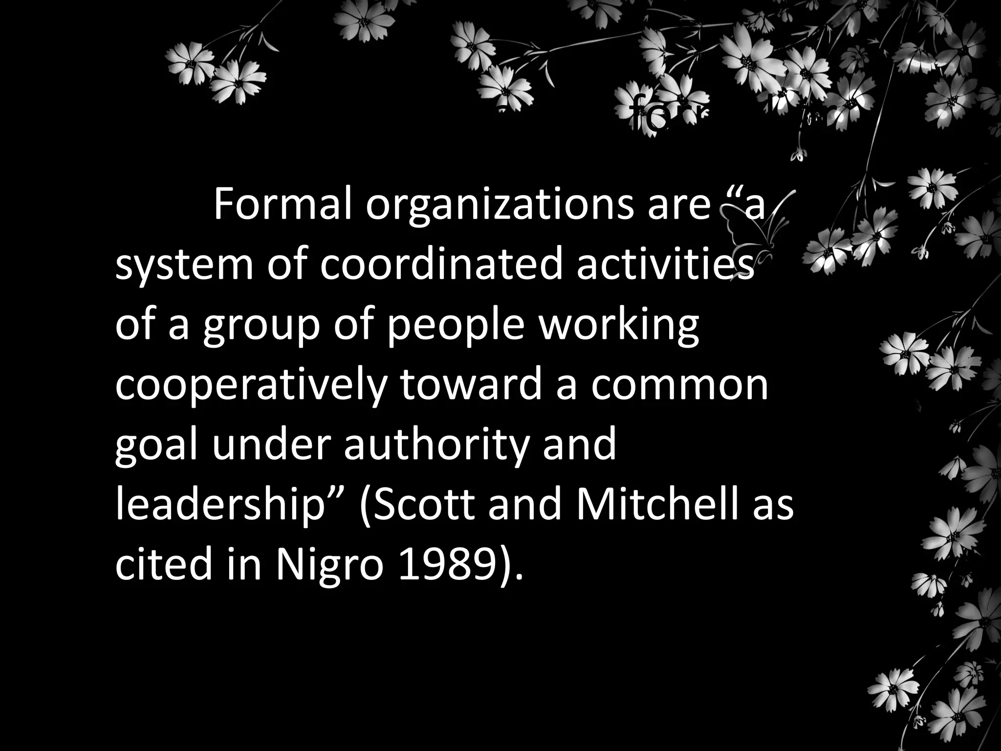 Organizations can be formal or
informal are “a
Formal organizations
system of coordinated activities
of a group of people working
cooperatively toward a common
goal under authority and
leadership” (Scott and Mitchell as
cited in Nigro 1989).

 