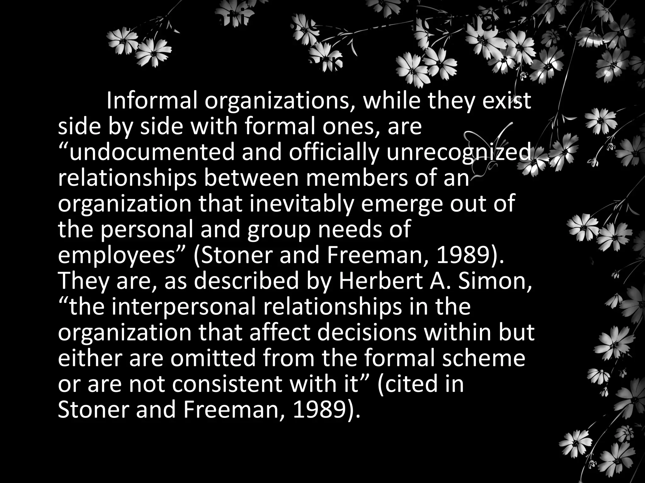 Organizations can be formal or
informal
Informal organizations, while they exist
side by side with formal ones, are
“undocumented and officially unrecognized
relationships between members of an
organization that inevitably emerge out of
the personal and group needs of
employees” (Stoner and Freeman, 1989).
They are, as described by Herbert A. Simon,
“the interpersonal relationships in the
organization that affect decisions within but
either are omitted from the formal scheme
or are not consistent with it” (cited in
Stoner and Freeman, 1989).

 